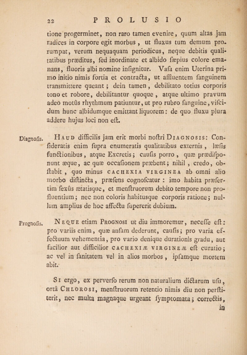 tione progerminet, non raro tamen evenire, quum altas jam radices in corpore egit morbus , ut fluxus tum demum pro. rumpat, verum nequaquam periodicus, neque debitis quali¬ tatibus praeditus, fed inordinate et albido faepius colore ema¬ nans, fluoris albi nomine infignitur. Vafa enim Uterina pri¬ mo initio nimis forda et contrafta, ut affluentem fanguinem transmittere queant ; dein tamen, debilitato totius corporis tono et robore, debilitantur quoque, atque ultimo pravum adeo motus rhythmum patiuntur, ut pro rubro fanguine, vifci- dum hunc albidumque emittant liquorem: de quo fluxu plura addere hujus loci non efh Diagnofis. Haud difficilis jam erit morbi noflri Diagnosis: Con- fideratis enim fupra enumeratis qualitatibus externis , laefis fun&ionibus, atque Excretis; caufis porro , quse prgedifpo- nunt aeque, ac quae occaflonem praebent; nihil , credo, ob- flabit , quo minus cachexia virginea ab omni alio morbo diflindla, praefens cognofcatur : imo habita praefer- tim fexus aetatisque, et menflruorum debito tempore non pro¬ fluendum; nec non coloris habitusque corporis ratione; nul¬ lum amplius de hoc affeftu fupererit dubium,. Frognofls. Neq.ue etiam Prognosi ut diti immoremur, necefle eft: pro variis enim, quae anfam dederunt, caufis; pro varia ef¬ fectuum vehementia, pro vario denique durationls gradu, aut facilior aut difficilior cachexiae virgin e/e efl curatio; ac vel in fanitatem vel in alios morbos, ipfamque mortem abit. Si ergo, ex perverfo rerum non naturalium di&arum ufu, orta Chlorosi, menflruorum retendo nimis diu non perfbi- terit, nec multa magnaque urgeant fymptomata; correCtis, io