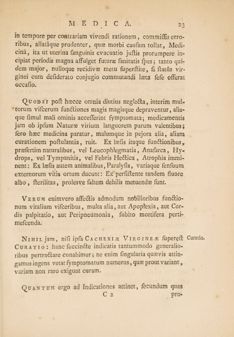 M EDIC A. % in tempore per contrariam vivendi rationem, commiflis erro¬ ribus, allataque prudenter, quae morbi caufani tollat, Medi¬ cina, ita ut uterina fanguinis evacuatio juftis prorumpere in¬ cipiat periodis magna affulget futurae fanitatis fpes; tanto qui¬ dem major, nulloque recidivae metu fuperftite, (1 ftatfts vir¬ ginei cum defiderato conjugio commutandi laeta fefe offerat occafio. Quods’x pofl: haecce omnia diutius negledla, interim mul¬ torum vifcerum fun£tiones magis magisque depraventur, alia¬ que fimul mali ominis accefferint fymptomata; medicamentis jam ob ipfum Naturae virium languorem parum valentibus; fero haec medicina paratur, malumque in pejora alia, aliam curationem poftuiantia, ruit. Ex laeOs itaque fun&ionibus, praefertim naturalibus, vel Leucophlegmatia, Anafarca, Hy¬ drops, vel Tympanitis, vel Febris He6lica , Atrophia immi¬ nent: Ex laefis autem animalibus, Paralyfis, variaque fenfuum externorum vitia ortum ducunt: Ex perfiftente tandem fluore albo , fterilitas, prolesve faltem debilis metuendae funt. Verum enimvero affectis admodum nobilioribus fun&io- num vitalium vifceribus, multa alia, aut Apoplexia, aut Cor¬ dis palpitatio, aut Peripneumonia, fubito mortifera perti- mefcenda. Nihil jam, nifi ipfa Ca c hexi /e Virginea fuperefl Curatio, Curatio: hanc fuccin&e indicatis tantummodo generalio¬ ribus pertra6lare conabimur; ne enim Angularia quaevis attin¬ gamus ingens vetat fymptomatum numerus, quae prout variant, variam non raro exigunt curam. Quantum ergo ad Indicationes attinet, fecundum quas C 2 pro-