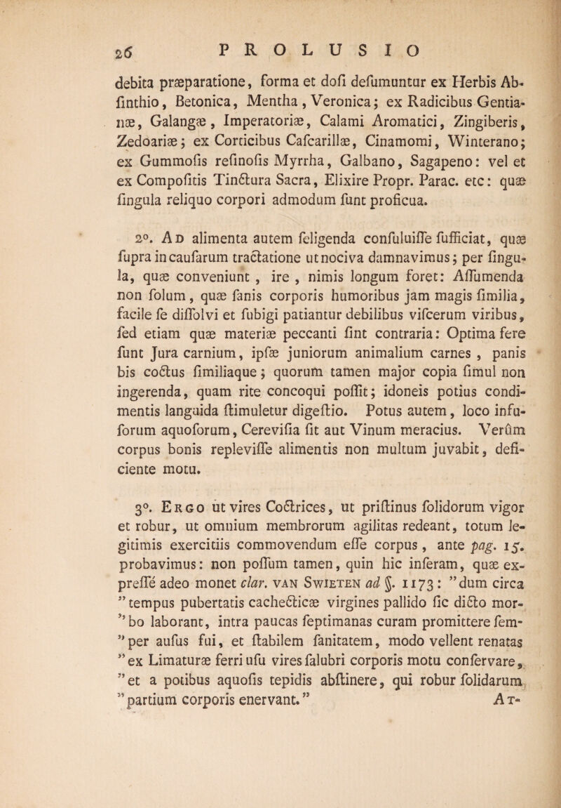 debita praeparatione, forma et dofi defumuntur ex Herbis Ab* finthio, Betonica, Mentha , Veronica; ex Radicibus Gentia¬ nae, Galangae, Imperatoriae, Calami Aromatici, Zingiberis, Zedoariae; ex Corticibus Cafcarillae, Cinamomi, Winterano; ex Gummofis refinofis Myrrha, Galbano, Sagapeno: vel et ex Compofitis Tin£tura Sacra, Elixire Propr. Parac. etc: quae lingula reliquo corpori admodum funt proficua. 2°. Ad alimenta autem feligenda confuluifle fufficiat, quae fupraincaufarum tractatione utnociva damnavimus; per lingu¬ la, quae conveniunt , ire , nimis longum foret: Affumenda non folum, quae fanis corporis humoribus jam magis fimilia, facile fe diffolvi et fubigi patiantur debilibus vifcerum viribus, fed etiam quae materiae peccanti fint contraria: Optima fere funt Jura carnium, ipfae juniorum animalium carnes , panis bis coftus fimiliaque; quorum tamen major copia fimul non ingerenda, quam rite concoqui poffit; idoneis potius condi¬ mentis languida ftimuletur digeftio. Potus autem, loco infu- forum aquoforum, Cerevifia fit aut Vinum meracius. Verum corpus bonis repleviffe alimentis non multum juvabit, defi¬ ciente motu. 3°. Ergo ut vires Coflrices, ut priftinus folidorum vigor et robur, ut omnium membrorum agilitas redeant, totum le¬ gitimis exercitiis commovendum effe corpus, ante pag. 15. probavimus: non poflum tamen, quin hic inferam, quas ex- prefle adeo monet clar. van Swieten ad §. 1173 : ”dum circa tempus pubertatis cache&icae virgines pallido fic di£lo mor- 9,bo laborant, intra paucas feptimanas curam promittere fem- s>per aufus fui, et flabilem fanitatem, modo vellent renatas *5ex Limaturae ferri ufu vires falubri corporis motu confervare, J’et a potibus aquofis tepidis abftinere, qui robur folidarum 3’ partium corporis enervant. ” A t-