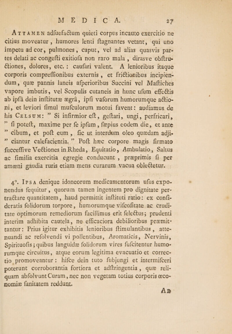 Attamen adfuefa&um quieti corpus incauto exercitio ne citius moveatur , humores lenti ffcagnantes vetant, qui uno impetu ad cor, pulmones, caput, vel ad alias quasvis par¬ tes delati ac congeffci exitiofa non raro mala , dirasve obffcru- ftiones, dolores, etc. : caufari valent. A lenioribus itaque corporis comprefiionibus externis , et fri&ionibus incipien¬ dum, quas pannis laneis afperioribus Succini vel Maftiches vapore imbutis, vel Scopulis cutaneis in hunc ufum effe&is ab ipfa dein inftitutae aegra, ipfi vaforum humorumque aftio- ni, et leviori fimul mufculorum motui favent: audiamus de his Celsum: ” Si infirmior eft, geftari, ungi, perfricari, fi poteffc, maxime per fe ipfum , faepius eodem die, et ante cibum, et poffc eum , fic ut interdum oleo quaedam adji- ” ciantur calefacientia. ” Poffc haec corpore magis firmato fucceftive Ve&iones in Rheda, Equitatio, Ambulatio, Saltus ac fimilia exercitia egregie conducunt , praeprimis fi per amoeni gaudia ruris etiam mens curarum vacua obleftetur. 40. Ipsa denique idoneorum medicamentorum ufus expo¬ nendus fequitur , quorum tamen ingentem pro dignitate per- tra&are quantitatem, haud permittit inffcituti ratio: ex confi- deratis folidorum torpore, humorumque vifcofitate ac crudi¬ tate optimorum remediorum facillimus erit fele6tus; prudenti interim adhibita cautela, ne efficaciora debilioribus praemit¬ tantur: Prius igitur exhibitis lenioribus ffcimulantibus, atte¬ nuandi ac refolvendi vi pollentibus, Aromaticis, Nervinis, Spirituofis; quibus languidae folidorum vires fufcitentur humo¬ rumque circuitus, atque eorum legitima evacuatio et correc¬ tio promoveantur: hifce dein tuto fubjungi et intermifceri poterunt corroborantia fortiora et adffcringentia , quae reli¬ quam abfolvunt Curam, nec non vegetam totius corporis oeco¬ nomiae fanitatem reddunt» A»