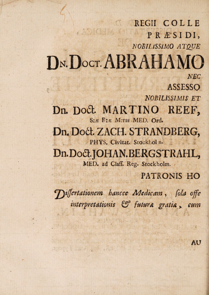 REGII COLLE P R S I DI, MOBILISSIMO ATQUE NEC ASSESSO NOBILISSIMIS ET Dn. Dofit MARTINO REEF, S:je M:tis MED. Ord. Dn. Dodt ZACH. STRANDBERG, PHYS. Civitat Stockhol n- Dn. Dodt.JOHAN. BERGSTR AHL, MED, ad Claff. Reg. Stockholm. PATRONIS HO eT^t(Jertationem hancce Medicam, fola offe interpretationis Gf futura gratia > eum AU