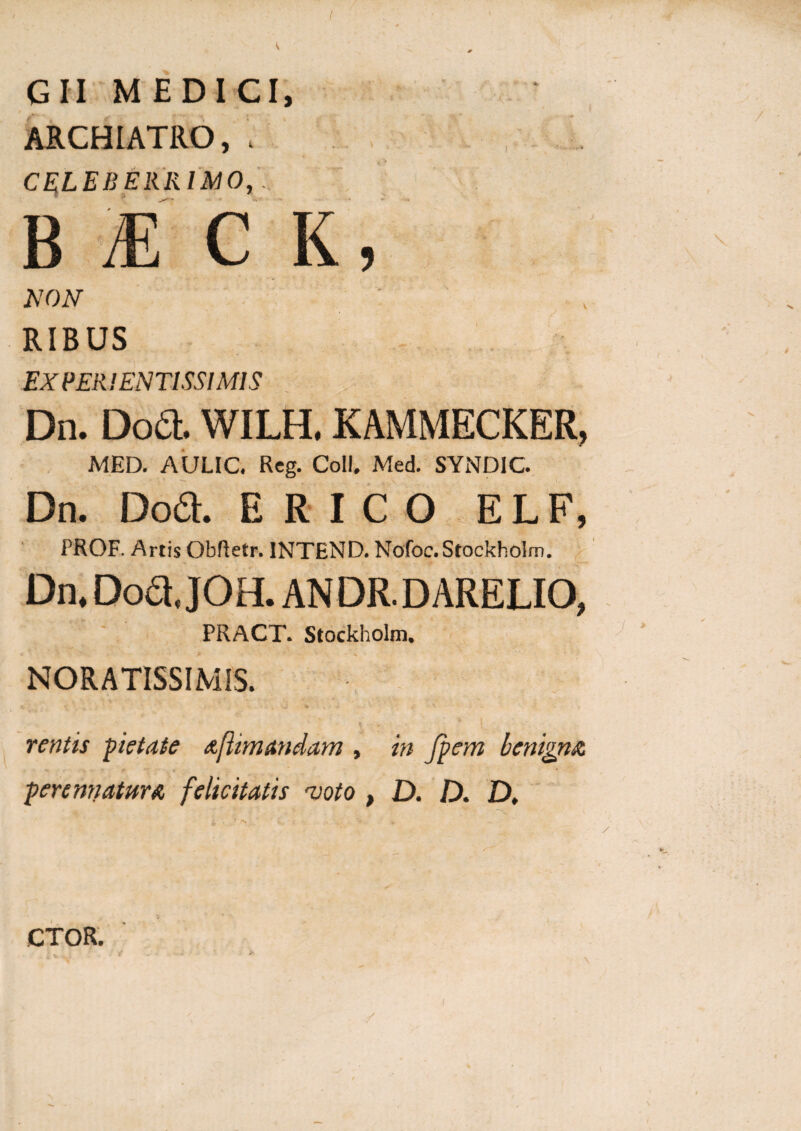 ( G II MEDICI, ARCHIATRO, , CELEBERRIMO, B Ai CK, NON RIBUS EX PER! ENTISSI MI S Dn. Do& WILH, KAMMECKER, MED. AULIC. Reg. Coli. Med. SYNDIC. Dn. Dod. E R I C O E L F, PROF. Artis Obftetr. INTEND. Nofoc.Stockholm. Dn. Dofl. JOH. AN DR. D ARELIO, PRACT. Stockholm. NORATISSIMIS. rentis pietate aftinutndam , in fpem benigna perennatur a felicitatis njoto , D. D. D, CTOR.