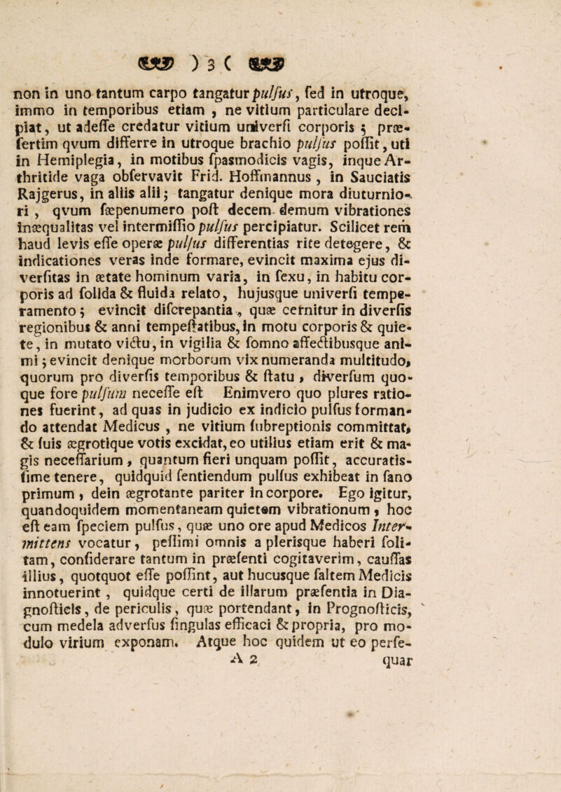 non in uno tantum carpo tangaturpulfus, fed in utroque, immo in temporibus etiam , ne vitium particulare deci¬ piat , ut adeffe credatur vitium uriiverfi corporis ; prae- fertim qvum differre in utroque brachio pulfus poffit,uti in Hemiplegia, in motibus fpasmodicis vagis, inqueAr¬ thritide vaga obfervavit Frid. Hoffmannus , in Sauciatis Rajgerus, in aliis alii; tangatur denique mora diuturnio-. ri , qvum fepenumero poft decem, demum vibrationes inaequalitas vel intermiflio pulfus percipiatur. Scilicet rem haud levis effe operae pul/us differentias rite detegere, & indicationes veras inde formare, evincit maxima ejus di- verfitas in astate hominum varia, in fexu, in habitu cor¬ poris ad folida & fluida relato, hujusque univerfi tempe¬ ramento; evincit difcrepantia,, quae cernitur in diverfis regionibus & anni tempeftatibus, in motu corporis & quie¬ te, in mutato vi(ftu,in vigilia & fomno affeftibtisque ani¬ mi ; evincit denique morborum vix numeranda multitudo# quorum pro diverfis temporibus & flatu > dfverfum quo¬ que fore puljitm neceffe eft Enimvero quo plures ratio¬ nes fuerint, ad quas in judicio ex indicio pulfus forman¬ do attendat Medicus , ne vitium fubreptionis committat# & fuis aegrotique votis excidat, eo utilius etiam erit & ma¬ gis neceffarium, quantum fieri unquam poffit, accuratis- fime tenere, quidquid fentiendum pulfus exhibeat in fano primum > dein aegrotante pariter in corpore. Ego igitur, quandoquidem momentaneam quietsm vibrationum * hoc eft eam fpeciem pulfus, quae uno ore apud Medicos Inter* mittens vocatur, peflimi omnis a plerisque haberi foli- tam, confiderare tantum in praetenti cogitaverim , cauffas illius, quotquot effe poflint, aut hucusque faltemMedicis innotuerint, quidque certi de illarum praefentia in Dia- gnofticls, de periculis, quae portendant, in Prognofticis, cum medela adverfus fingulas efficaci & propria, pro mo¬ dulo virium exponam. Atque hoc quidem ut eo perfe- A 2 quar