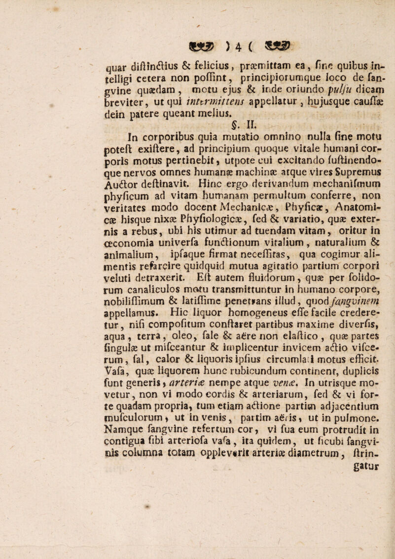 *]uar diftin&ius & felicius, praemittam ea, fine quibus !n~ telligi cetera non pofiint, principiorumque loco de fan- gvine quaedam , motu ejus & inde oriundo pulfu dicam breviter, ut qui inttrmittens appellatur, hujusque caullae dein patere queant melius. §. II. In corporibus quia mutatio omnino nulla fine motu poteft exiftere, ad principium quoque vitale humani cor¬ poris motus pertinebit , utpote cui excitando fuftinendo- que nervos omnes humanae machinae atque vires Supremus Audor deftinavit. Hinc ergo derivandum mechanifmum phy ficum ad vitam humanam permultum conferre, non veritates modo docent Mechanicae, Phyficar, Anatomi¬ cae hisque nixae Phyfiologicae, fed & variatio, quae exter¬ nis a rebus, ubi his utimur ad tuendam vitam, oritur in oeconomia univerfa fundtionum vitalium, naturalium & animalium, ipfaque firmat neceffifas, qua cogimur ali¬ mentis refercire quidquid mutua agitatio partium corpori veluti detraxerit. Eii autem fluidorum, quae per foiido- rum canaliculos motu transmittuntur in humano corpore, nobiliffimum & fatiflime penetrans illud, quod jangvinem appellamus. Hic liquor homogeneus effe facile credere¬ tur, nifi compofitum conflaret partibus maxime diverfis, aqua , terra, oleo, fale & a£re non elaftico , quae partes fingulae ut mifceantur & implicentur invicem acflio vifce- rum, fal, calor & liquorisipfius circumlabi motus efficit Vafa, quae liquorem hunc rubicundum continent, duplicis funt generis* arteria nempe atque vena. In utrisque mo¬ vetur, non vi modo cordis & arteriarum, fed & vi for¬ te quadam propria, tum etiam a<flione partisn adjacentium mufculorum, ut in venis, partim agris, ut in pulmone. Namque fangvine refertum cor, vi fua eum protrudit in contigua fibi arteriofa va^a , ita quidem, ut ficubi fangvi- nis columna totam opplevtrii arteriae diametrum, ftrin- gatur