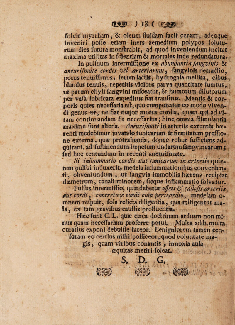£3® ) tg ( folvit myrrham, & oleum fluidam facit ceram , adeoque inveniri poffe etiam iners remedium polypos folutu- rum dies futura monftrabit, ad quod inveniendum incitat maxima utilitas in feientiam & mortales inde redundatura. In pulfuura intermiffione ex abundantia /angvinis & aneurijmate cordis vel arteriarum, fangvinis detraftio, potus tenuiffimus, ferumla&is, hydrogafa mellita, cibus blandus tenuis, repetitis vicibus parva quantitate fumtus, ut parum chyli fangvini mifceatur, & humorum dilutorum ‘ per vafa lubricata expeditus fiat tranfitus. Mentis & cor- poris quies ncceffaria eft, quo corpponatur eo modo viven¬ di genus ne fiat major motus cordis, quam qui ad vi¬ tam continuandam fit neceffarius; hinc omnia liimulantia maxime funt aliena. Aneurifmati in arteriis externis hae¬ renti medebimur juvando tunicarum infirmitatem preflio- ne externa, quae protrahenda, donec robur fufficiens ad- quirant, ad fuftinendum Impetum undarum fangvinearumf fed hoc tentandum in recenti aneurifmate. Si inflammatio cordis aut tunicarum in arteriis quie¬ tem pulfui induxerit, medela inflammationibus convenien¬ ti, obveni undiitn , ut fangvis immobilis haerens recipiat diametrum, canali minorem, ficque inflammatiofolvatur* Pulfus intermiffio, quae debetur ofjeis & callofis arteriis aut cordi, coneret ove cordi cum pericardio, medelam o- mnem refpuit, fola relidla diligentia, qua mitigentur ma¬ la, ex tam gravibus cauflis profluentia. Hsecfunt C L. quae circa do&rinam arduam non mi¬ nus quam heceflariam proferre potui. Multa addi, multa curatius exponi debuifie fateor. Benigniorem tamen cen- furam eo certius mihi polliceor, quod voluntate ma¬ gis , quam viribus conantis , innoxia aufa equitas metiri foleat* S* D. G*