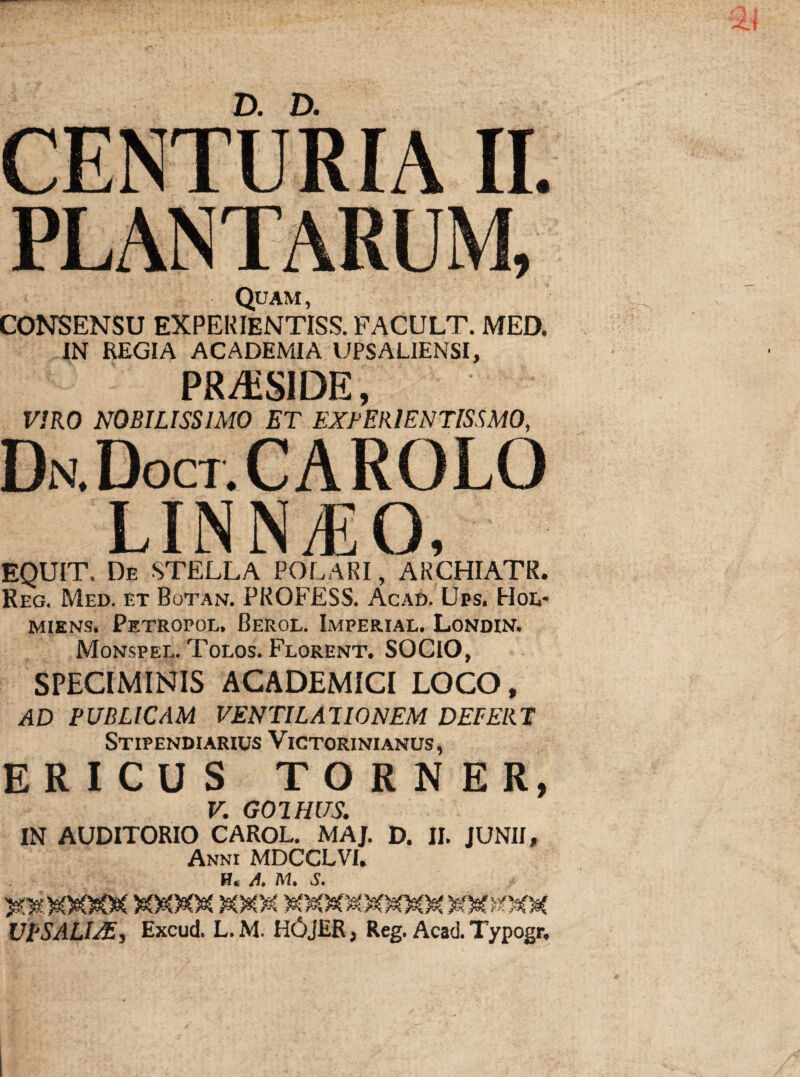 CENTURIA II. PLANTARUM, Quam, CONSENSU EXPERIENTISS. FACULT. MED. IN REGIA ACADEMIA UPSALIENSI, PMiSIDE, VIRO NOBILISSIMO ET EXPERIENTISSMO, Dn.Doct.CAROLO LINNjEO, EQUIT. De STELLA POLARI, ARCHIATR. Reg. Med. et BotaiV. PROFESS. Acad. Ups. Hol- miens. Petropol, Cerol. Imperial. Londin. Monspel. Tolos. Florent. SOCIO, SPECIMINIS ACADEMICI LOCO, AD PUBLICAM VENTILATIONEM DEFERT Stipendiarius Victorinianus, ERICUS TORNER, V. G01HUS: IN AUDITORIO CAROL. MAJ. D. II. JUNII, Anni MDCCLVI. H. A. M. S.