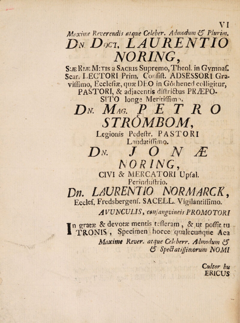 VI Maxime Reverendis atque Celeber. Admodum zS Plurim, Du Doc-l. LAURENTIO NORING, S:je R:ffiM:Tis a Sacris Supremo,Theol. in Gymnafl Scar. LECTORI Prim. Confift. ADSESSORI Gra- viffimo, Ecclefiae, quae DEO in Goihened colligitur, PASTORI, & adjacentis diftri&us PRiEPO* SITO longe Memiffim^, Dn Mac,. PE T R O STROMBOM, Legionis Pedeflx. PASTORI LiudatiRimo. D u. J O N M NORING, CIVI & MERCATORI Upfal. Pcrinduflxio. Dn. LAURENTIO NORA1ARCR, Ecclef. Fredsbergenf. SACELL. Vigilantiffimo. AVUNCULIS, cenjangvineisPROMOTORl In gratae & devotae mentis tefleram , & ut poflit tu TR.ONIS , Specimen hocce qualecunque Aca Maxime Rever. atque Ctleberr. Admodum zS i'5 Speciatijjimorum NOMI Cultor hu ER1CUS