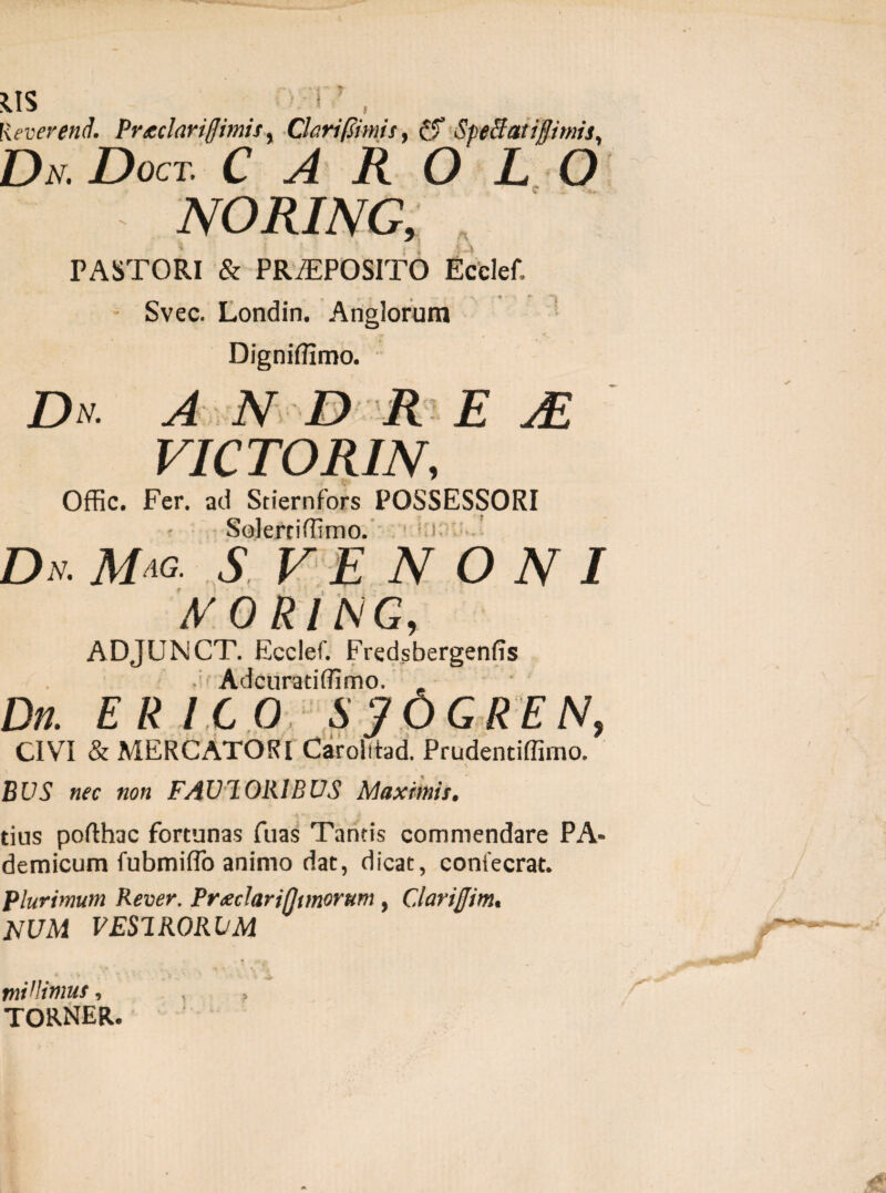 Keverend. Prtclariflimis, Clari (simis y Spettatiflimis, Dn. Doct. c a r o l o NORING, PASTORI & PRAEPOSITO Ectlef. Svec. Londin. Anglorum Digniffimo. Dn. ANDRE AE VICTORIN, Offic. Fer. aii Sdernfors POSSESSORI Solertiffirno. Dn.Mm. s ve n o n i MORING, ADJUNCT. Ecclef. Fredsbergenfis i Adcuratiffimo. Dn. ER ICO SjOGREN, CIVI & MERCATORI Carolitad. Prudentiffimo. BUS nec non FAVI ORIBUS Maximis. * ' ^ , ■! tius pofthac fortunas fuas Tantis commendare PA- demicum fubmiffo animo dat, dicat, confecrat. Plurimum Rever. Prxdarifjimorum, C.larijjim. NUM V ESI RORUM mVlimus, torner