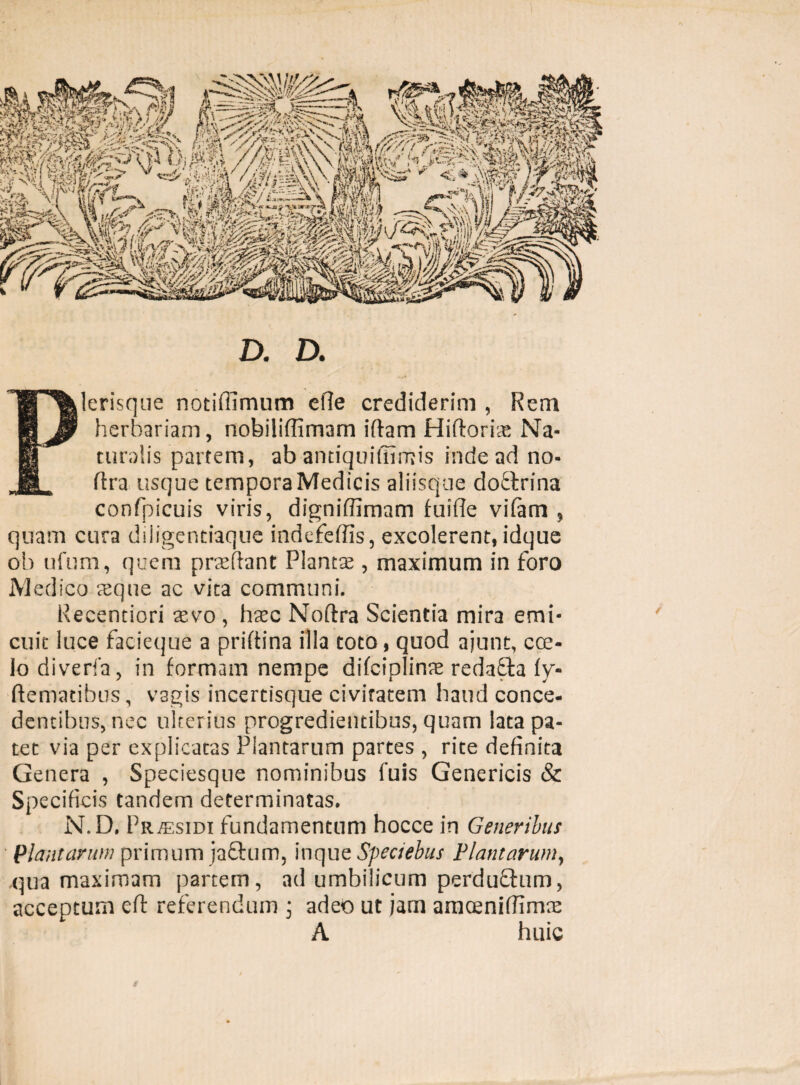 ) D. D. Plerisque notifilmum efle crediderim , Rem herbariam, nobiliflimam iftam Hiftoria; Na¬ turalis partem, ab antiquifilmis inde ad no- ftra usque tempora Medicis aliisque dottrina confpicuis viris, digniffimam fuifie vifam , quam cura diligentiaque indefeffis, excolerent, idque oh ufum, quem prreftant Planta , maximum in foro Medico reqne ac vita communi. Recentiori xvo, haec Noftra Scientia mira emi¬ cuit luce facieque a priftina illa toto, quod ajunt, cce- lodiverfa, in formam nempe difciplinte redafta ly- ftematibus, vagis incertisque civitatem haud conce¬ dentibus, nec ulterius progredientibus, quam lata pa¬ tet via per explicatas Plantarum partes , rite definita Genera , Speciesque nominibus fuis Genericis & Specificis tandem determinatas. N.D, Pr^esidi fundamentum hocce in Generibus Plantarum primum jactum, inque Speaebus Plantarum, qua maximam partem, ad umbilicum perduttum, acceptum eft referendum ; adeo ut jam amcenifiimre A huic