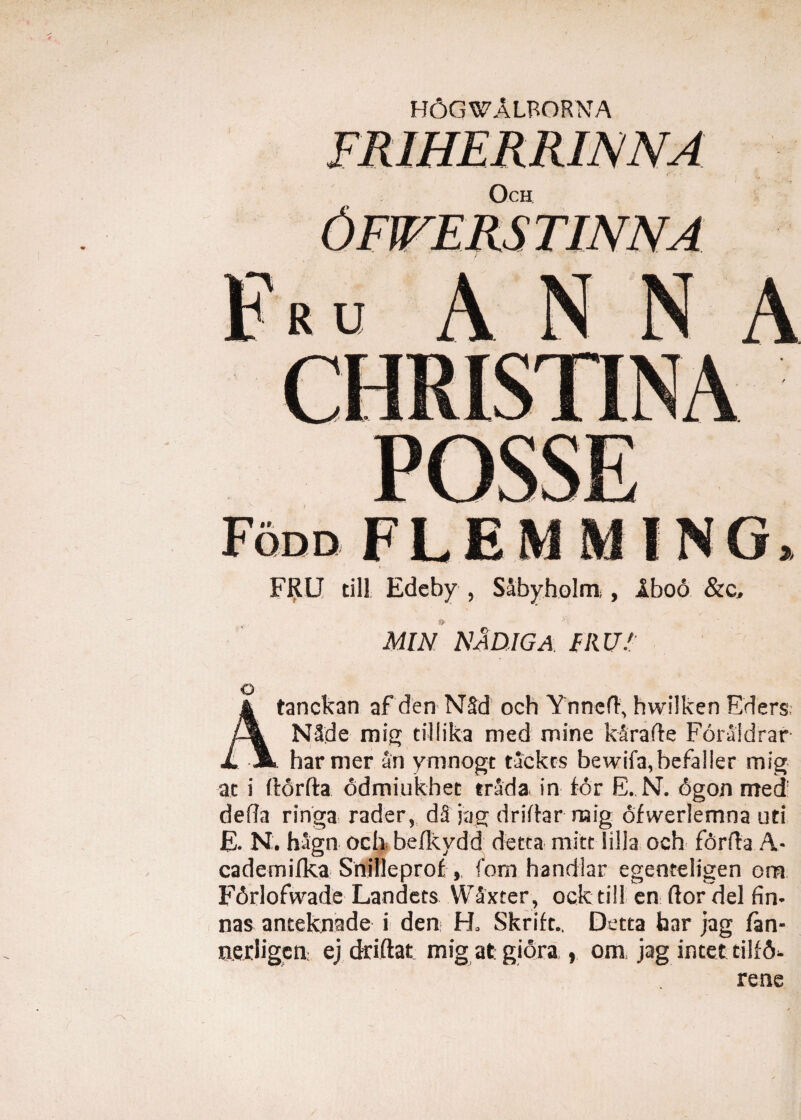 ) H6GWALRORNA FRU cill Edeby , Sabyholm , Iboo &c. MIN NlDJGA. FRU/ o Atanckan af den N§d och Ynned, hwilken Eders; N3de mig tillika med mine k ara fle Foraidrar . harmer an ymnogt tackcs bewifa,befaller mig at i ftdrfta odmiukhet trada in for E..N. 6gon med defla ringa rader, dS jag dridar mig dfweriemna uti E. N. hagn och befkydd detta mitt lilia och forda A- cademifka Snilleprof, fom handlar egenteligen om F6rlofwade Landets Waxter, ock till en dor dei fin- nas anteknade i den H, Skrift., Detta har jag /an- nerligcn ej driftat mig at giora , om jag incet tilfd- rene