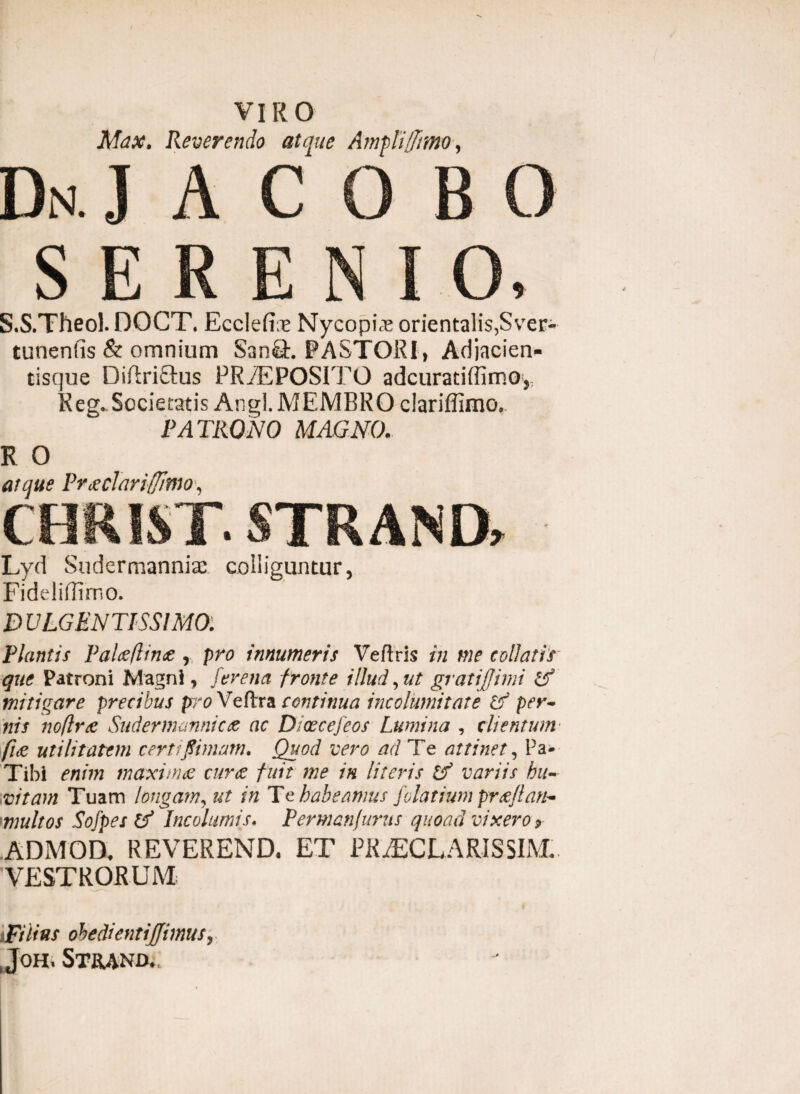 Mdx. Reverendo atque Ampli/fano, Dn. jacobo S E R E N I O, S.S.Theol. DOCT. Eccleli;e Nycopia; orientalis,Sver- tunenfis & omnium San&. PASTORI , Adiacien- tisque Diftriftus PRAEPOSITO adcuratiffimo, Reg. Societatis Angi. MEMBRO clariffimo. PATRONO MAGNO. R O atque Prxclariffltno, CHRIST. STRAND» - Lyd Sndermannise colliguntur, Fideliffimo. D ULGEN TISSIMOl Plantis Palceflince r pro innumeris Veftris in me tollatis que Patroni Magni, [erena fronte illud, ut gratiffimi Zf mitigare precibus pro Veflra continua incolumitate Ztf per~ nis noflrce Suder mannic <z ac Dicecefeos Lumina , clientum \/i<e utilitatem certi [limam. Quod vero ad Te attinet, Pa- Tibi enim maximae curte fuit me in literis Zf variis bu- vitam Tuam longam, ut in Te habeamus folatium prtefian- multos Sofpes Zf Incolumis. Permanjuriis quoad vixero* ADM OD. REVEREND. ET PRAECLARIS SIM* VESTRORUM Filius obedientijjimus, , JOH* STR4ND.,