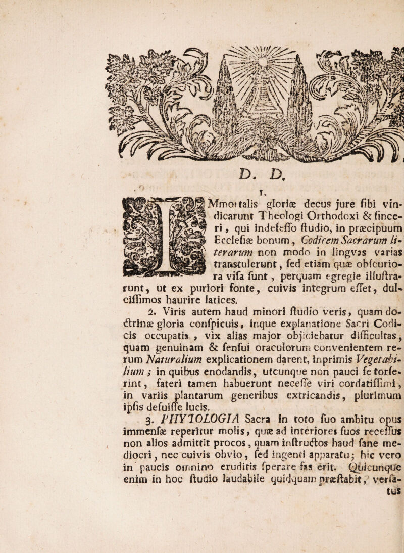 D. D. Mmoitalis glorias decus jure (ibi vin¬ dicarunt Theologi Orthodoxi & (ince- ri, qui Jndefeffo ftudio, in praecipuum Ecclefise bonum, Codicem Sacrarum li¬ ter arum non modo in lingvss varias transtulerunt, fed etiam quas obfcurio- ra vifa funt, perquam egregie illuftra* runt, ut ex puriori fonte , cuivis integrum effiet, duK cillimos haurire latices. 2. Viris autem haud minori /ludio veris, quam do- &rinx gloria confpieuis, inque explanatione Sacri CocIn cis occupatis , vix alias major objiciebatur difficultas, quam genuinam & fenfui oraculorum convenientem re¬ rum Naturalium explicationem darent, inprimis Vegetabi¬ lium ; in quibus enodandis, utcunque non pauci fetor/e*» rint, fateri tamen habuerunt neceffie viri cordatiffirni 9 in variis plantarum generibus extricandis, plurimum ipfis defui/te lucis, 3, PHY70LOGIA Sacra in toto fuo ambitu opus immenfae repentur molis, qtrsead Interiores fuos receffus non alios admittit procos, quam inftru&o? haud fane me¬ diocri , nec cuivis obvio, fed ingenti apparatu; hic vero in paucis omnino eruditis fperare fas erit. Quicunque enim in hoc ftudio laudabile quidquam pr&ftabit, verfi- tus /