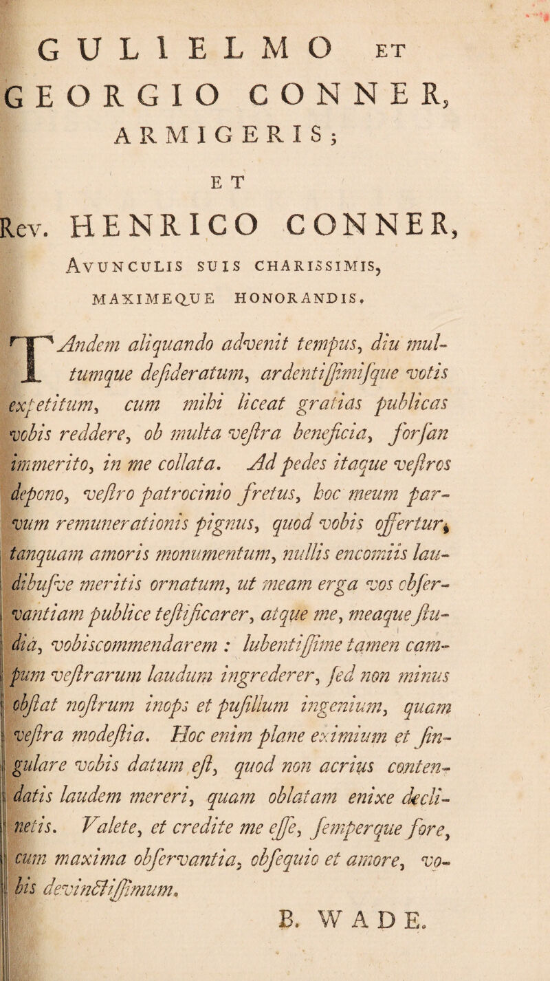 G U L 1 E L M O et GEORGIO CONNER, ARMIGERIS; E T Rev. HENRICO CONNER, Avunculis suis charissimis, MAXIME Q\J E HONORANDIS» r IffAndem aliquando advenit tempus, diu muU X tumque defideratum, ardenti[jimifque votis expetitum, cum mihi liceat gratias publicas vobis reddere3 ob multa vejlra beneficia, for [an immerito, ^ coli at a. Ad pedes itaque vejlrcs depono, vejIro patrocinio fretus, hoc meum par¬ vum remunerationis pignus, quod vobis offertur* tanquam amoris monumentum, nullis encomiis lau- s dibufve meritis ornatum, fiw cbfer- f vantiam publice tejlficarer, meaque jiu- : vobiscommendarem : habentijfime tamen cam- i! ve fit rarum laudum ingrederer, ?ion minus | cbfiat noftrum inops et pufillum ingenium, quam 1 modefiia. Hoc enim plane eximium et fin- I gulare vobis datum efi> quod non acrius conten- I datis laudem mereri, quam oblatam enixe dedi- \ netis. Valete> et credite me efie, femperque fore, j w/z maxima obfiervantia. cbfequio et amore, «zw- | devindlijfimum. B. W A D E.
