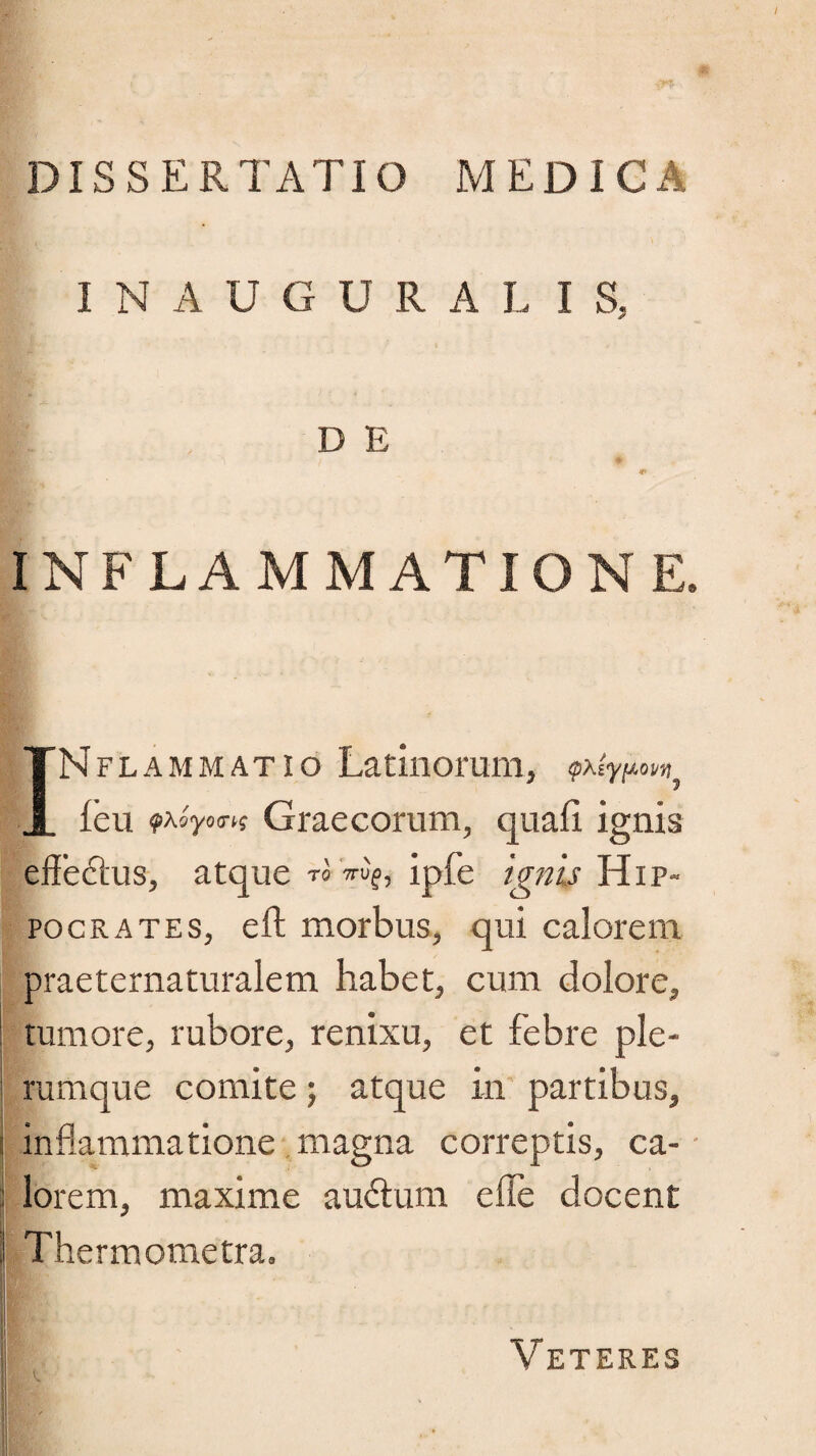 DISSERTATIO MEDICA INAUGURAT I S, D E INFLAMMATIONE. INflammatio Latinorum, <p\iy[Aovvi^ feu Graecorum, quali ignis effeftus, atque ™ Vu?, ipfe ignis Hip¬ pocrates, eft morbus, qui calorem praeternaturalem habet, cum dolore, tumore, rubore, renixu, et febre ple¬ rumque comite; atque in partibus, | inflammatione magna correptis, ca- lorem, maxime auctum e fle docent Thermometra. IJN ! ^ i Veteres