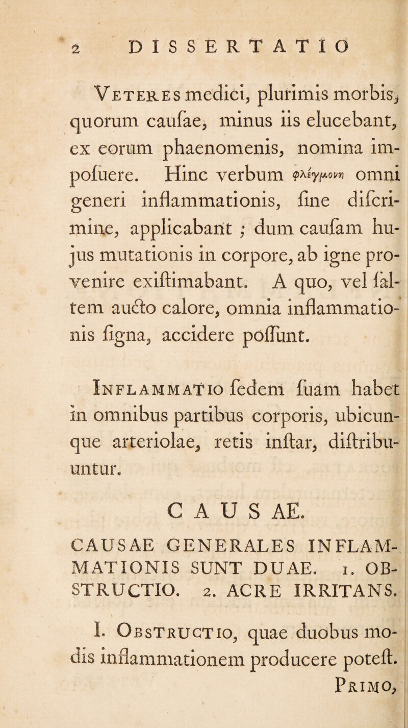 Veteres medici, plurimis morbis, quorum caufae, minus iis elucebant, ex eorum phaenomenis, nomina im- pofuere. Hinc verbum omni generi inflammationis, flne diferi- mine, applicabant ; dum caufam hu¬ jus mutationis in corpore, ab igne pro¬ venire exiftimabant. A quo, vel lal- tem aufto calore, omnia inflammatio¬ nis figna, accidere poflunt. Inflammatio fedem fuam habet in omnibus partibus corporis, ubicun¬ que arteriolae, retis inftar, diftribu- untur. C A U S AE. CAUSAE GENERALES INFLAM¬ MATIONIS SUNT DUAE. i. OB¬ STRUCTIO. 2. ACRE IRRITANS. I. Obstructio, quae duobus mo¬ dis inflammationem producere poteft. Primo,