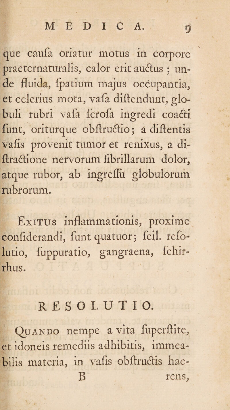 que caula oriatur motus in corpore praeternaturalis, calor erit au£tus; un¬ de fluida, fpatium majus occupantia, et celerius mota, vafa diftendunt, glo¬ buli rubri vafa ferofa ingredi coacti funt, oriturque obftru&io; a diflentis vafis provenit tumor et renixus, a di- ftra&ione nervorum fibrillarum dolor, atque rubor, ab ingrelFu globulorum rubrorum. Exitus inflammationis, proxime confiderandi, funt quatuorfcil refo- lutio, fuppuratio, gangraena, fchir- rhus. RESOLUTIO. Quando nempe a vita fuperftite, et idoneis remediis adhibitis, immea- bilis materia, in vafis obftructis hae- R rens,