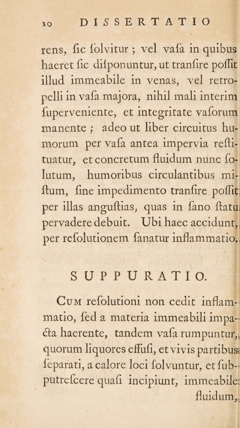 X %»/ r rens, fic lolvitur ; vel vala in quibus haeret fic dilponuntur, ut tranfire poffit illud irameabile in venas, vel re tro¬ pe Ili in vafa majora, nihil mali interim fuperveniente, et integritate vaforum manente ; adeo ut liber circuitus hu¬ morum per vafa antea impervia refti- tuatur, et concretum fluidum nunc fo¬ latum, humoribus circulantibus mi- ftum, fine impedimento tranfire poffit per illas angufiias, quas in fano flatu pervadere debuit. Ubi haec accidunt, per refolutionem fanatur inflammatio. SUPPURATIO. Cum refolutioni non cedit inflam¬ matio, fed a materia immeabili impa¬ cta haerente, tandem vafa rumpuntur, quorum liquores eflufi, et vivis partibus; ieparati, a calore loci folvuntur, etfub- putrefcere quafi incipiunt, immeabile: fluidum.