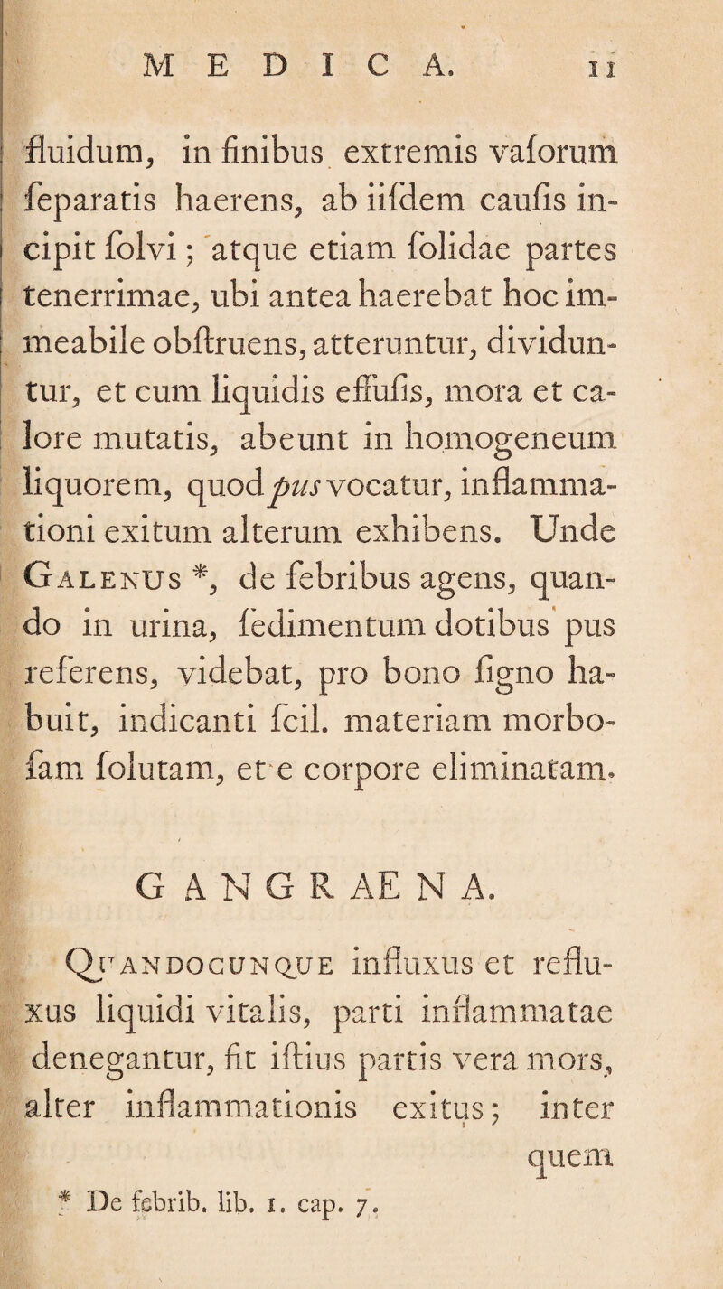 fluidum, in finibus extremis vaforum : feparatis haerens, ab iifdem caufis in- i cipit folvi; atque etiam (olidae partes i tenerrimae, ubi antea haerebat hoc im- meabile obftruens, atteruntur, dividun¬ tur, et cum liquidis effufis, mora et ca¬ lore mutatis, abeunt in homogeneum liquorem, quod pus vocatur, inflamma¬ tioni exitum alterum exhibens. Unde Galenus *, de febribus agens, quan¬ do in urina, (edimentum dotibus pus referens, videbat, pro bono (igno ha¬ buit, indicanti (cil. materiam morbo- fam folutam, et e corpore eliminatam. G .4 N G R AE N A. Qtandocunque influxus et reflu¬ xus liquidi vitalis, parti inflammatae denegantur, fit iftius partis vera mors, alter inflammationis exitus; inter