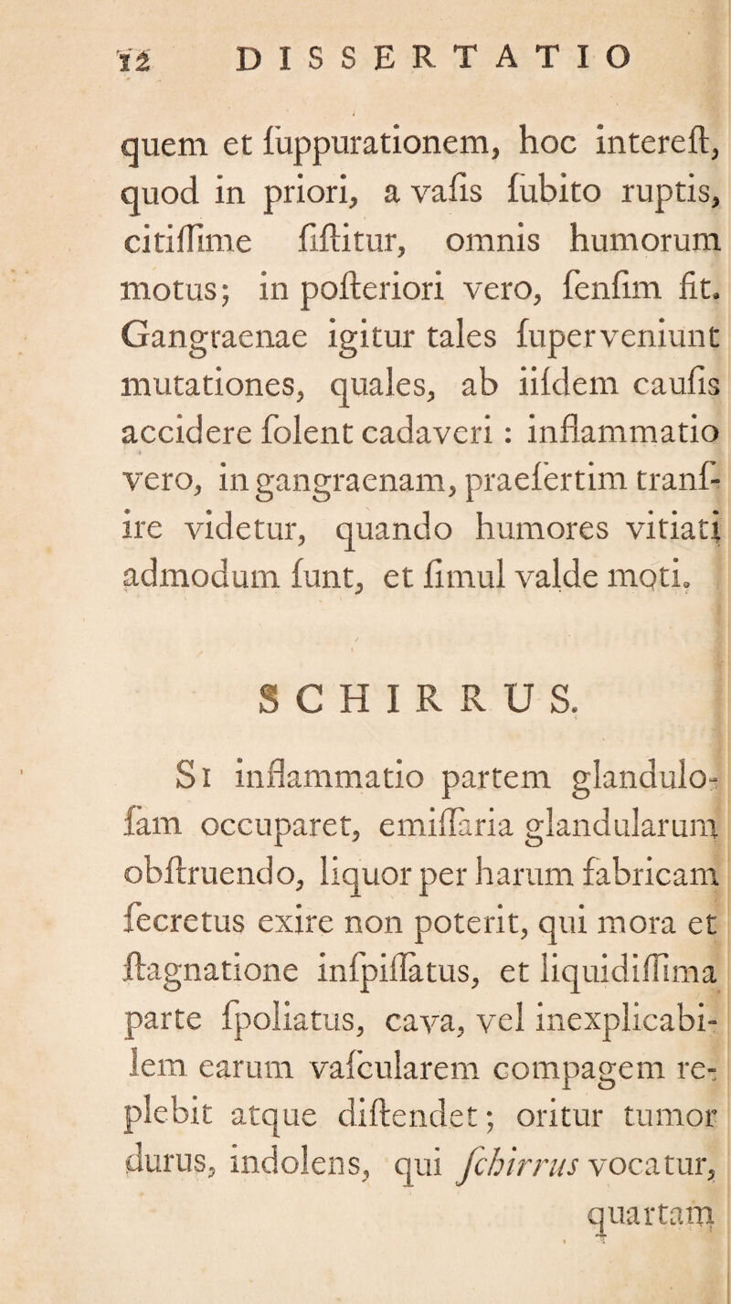 quem et fuppurationem, hoc intereft, quod In priori, a vafis fubito ruptis, citiflime fiftitur, omnis humorum motus; in pofteriori vero, fenfim fit. Gangraenae igitur tales fuperveniunt mutationes, quales, ab iildem caufis accidere folent cadaveri: inflammatio «I vero, in gangraenam, praefiertim tranf- ire videtur, quando humores vitiati admodum funt, et llmul valde moti, S C H I R R U S. Si inflammatio partem glandulo- lam occuparet, emiflaria glandularum obftruendo, liquor per harum fabricam fecretus exire non poterit, qui mora et ftagnatione infpiflatus, et liquidifiima parte fpoliatus, cava, vel inexplicabi¬ lem earum valcularem compagem re¬ plebit atque diftendet; oritur tumor durus, indolens, qui fchirrus vocatur, quartam