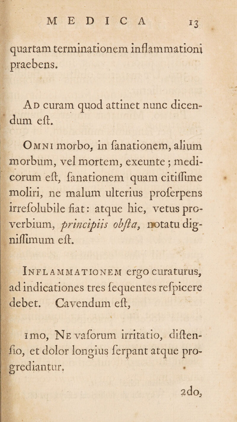 *3 quartam terminationem inflammationi praebens. Ad curam quod attinet nunc dicen¬ dum eft. Omni morbo, in fanationem, alium morbum, vel mortem, exeunte ; medi- K» H -*r eorum eft, fanationem quam citiilime moliri, ne malum ulterius proferpens irrefolubile fiat: atque hic, vetus pro¬ verbium, principiis obfta, notatu dig- niflimum eft. g 4' Inflammationem ergo curaturus, ad indicationes tres fequentes refpicere debet. Cavendum eft, imo, NEvaforum irritatio, diften- fto, et dolor longius ferpant atque pro¬ grediantur. a do.