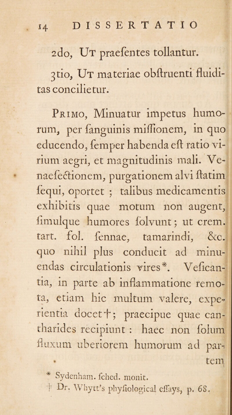 H 2do, Ut praefentes tollantur. 3tio, Ut materiae obftruenti fluidi- tas concilietur. Primo, Minuatur impetus humo¬ rum, per fanguinis miffionem, in quo educendo, femper habenda eft ratio vi¬ rium aegri, et magnitudinis mali. Ve- naefeftionem, purgationem alvi flatim fequi, oportet ; talibus medicamentis exhibitis quae motum non augent, iimulque humores folvunt; ut erem, tart. fol. fennae, tamarindi, &c. quo nihil plus conducit ad minu¬ endas circulationis vires*. V e bean¬ tia, in parte ab inflammatione remo¬ ta, etiam hic multum valere, expe-» rientia docet f; praecipue quae can¬ tharides recipiunt: haec non fblum fluxum uberiorem humorum ad par-;. • tem | * Sydenham. fched. monit. T Whytt/s phyfiological cllays? p. 6S*