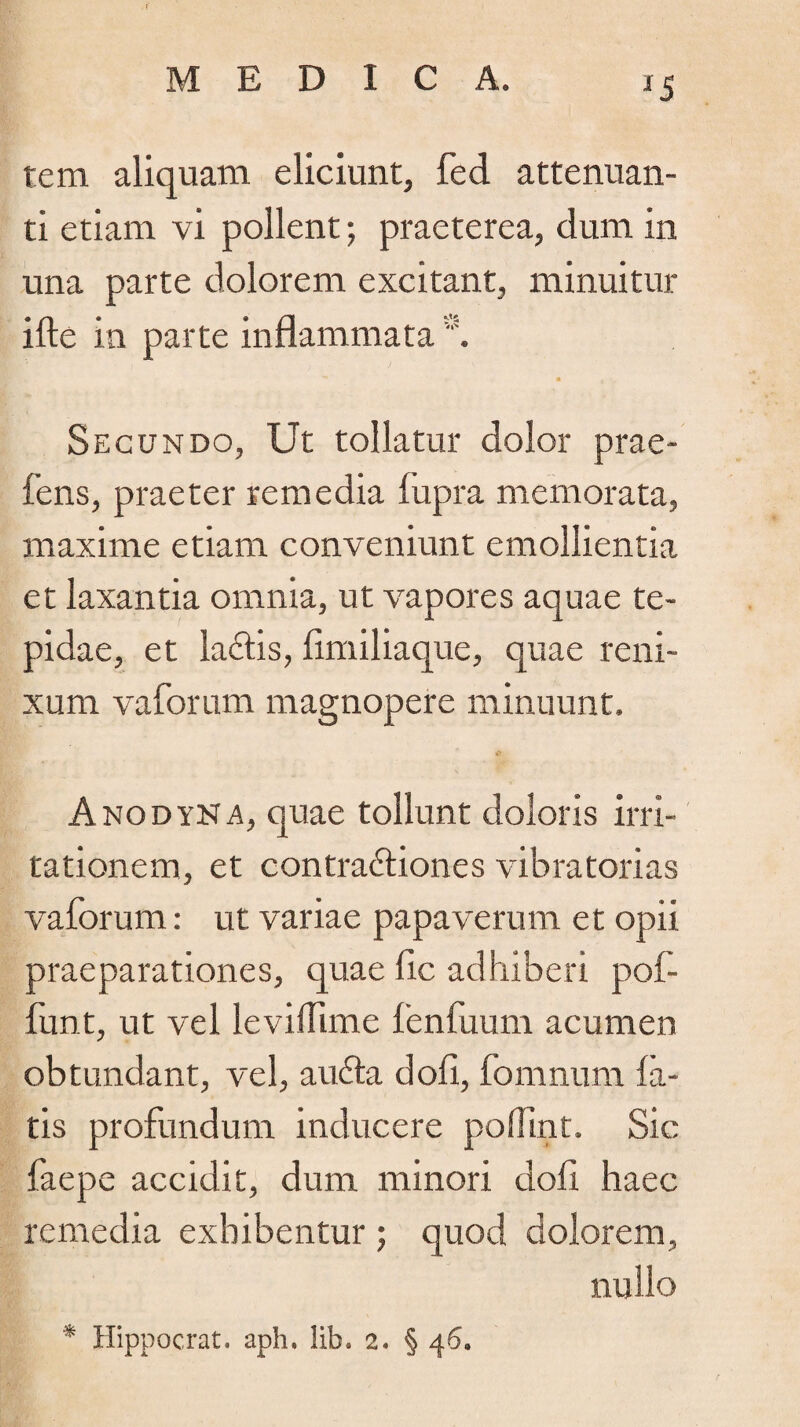 *5 tem aliquam eliciunt, fed attenuan¬ ti etiam vi pollent; praeterea, dum in una parte dolorem excitant, minuitur ifte in parte inflammata Secundo, Ut tollatur dolor prae- fens, praeter remedia fupra memorata, maxime etiam conveniunt emollientia et laxantia omnia, ut vapores aquae te¬ pidae, et laUtis, fimiliaque, quae reni¬ xum vaforum magnopere minuunt. Anodyna, quae tollunt doloris irri¬ tationem, et contractiones vibratorias vaforum: ut variae papaverum et opii praeparationes, quae fic adhiberi pof- funt, ut vel levilfime fenfuum acumen obtundant, vel, auCta dofi, fomnum la¬ tis profundum inducere p offuit, Sic faepe accidit, dum minori dofi haec remedia exhibentur ; quod dolorem, nullo * Hippocrat. aph, lib. 2. § 46.