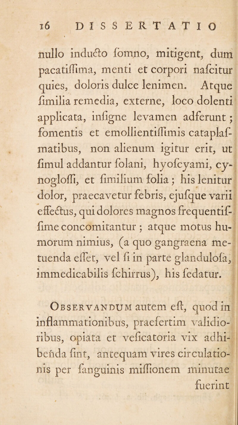 nullo inducto fbmno, mitigent, dum pacatiffima, menti et corpori nafcitur quies, doloris dulce lenimen. Atque fimilia remedia, externe, loco dolenti applicata, infigne levamen adferunt; fomentis et emollientiffimis cataplaf- matibus, non alienum igitur erit, ut jfimul addantur folani, hyofcyami, cy- nogloili, et fimilium folia ; his lenitur dolor, praecavetur febris, ejufque varii effectus, qui dolores magnos frequentif fime concomitantur ; atque motus hu¬ morum nimius, (a quo gangraena me¬ tuenda edet, vel fi in parte glandulofa, immedicabilis fchirrus), his fedatur. Observandum autem efl, quod in inflammationibus, praefertim validio¬ ribus, opiata et veficatoria vix adhi¬ benda fint, antequam vires circulatio¬ nis per fanguinis midionem minutae fuerint