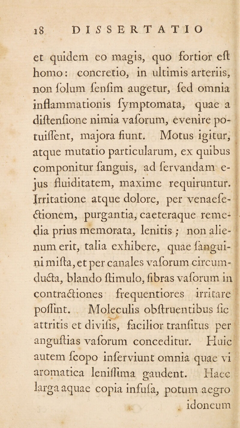 et quidem eo magis, quo fortior eft homo: concretio, in ultimis arteriis, non lolum fenfim augetur, fed omnia inflammationis fymptomata, quae a diftenflone nimia vaforum, evenire po- tuiflent, majora fiunt. Motus igitur, atque mutatio particularum, ex quibus componitur fanguis, ad fervandam e- jus fluiditatem, maxime requiruntur. Irritatione atque dolore, per venaefe- ftionem, purgantia, caeteraque reme¬ dia prius memorata, lenitis ; non alie¬ num erit, talia exhibere, quae fangui- ni mifta, et per canales vaforum circum¬ ducta, blando ftimulo, fibras vaforum in contra 6tiones frequentiores irritare pofiint. Moleculis obftruentibus fle attritis et divifls, facilior tranfitus per anguftias vaforum conceditur. Huic autem fcopo inferviunt omnia quae vi aromatica lenifiima gaudent. Haec larga aquae copia infula, potum aegro idoneum