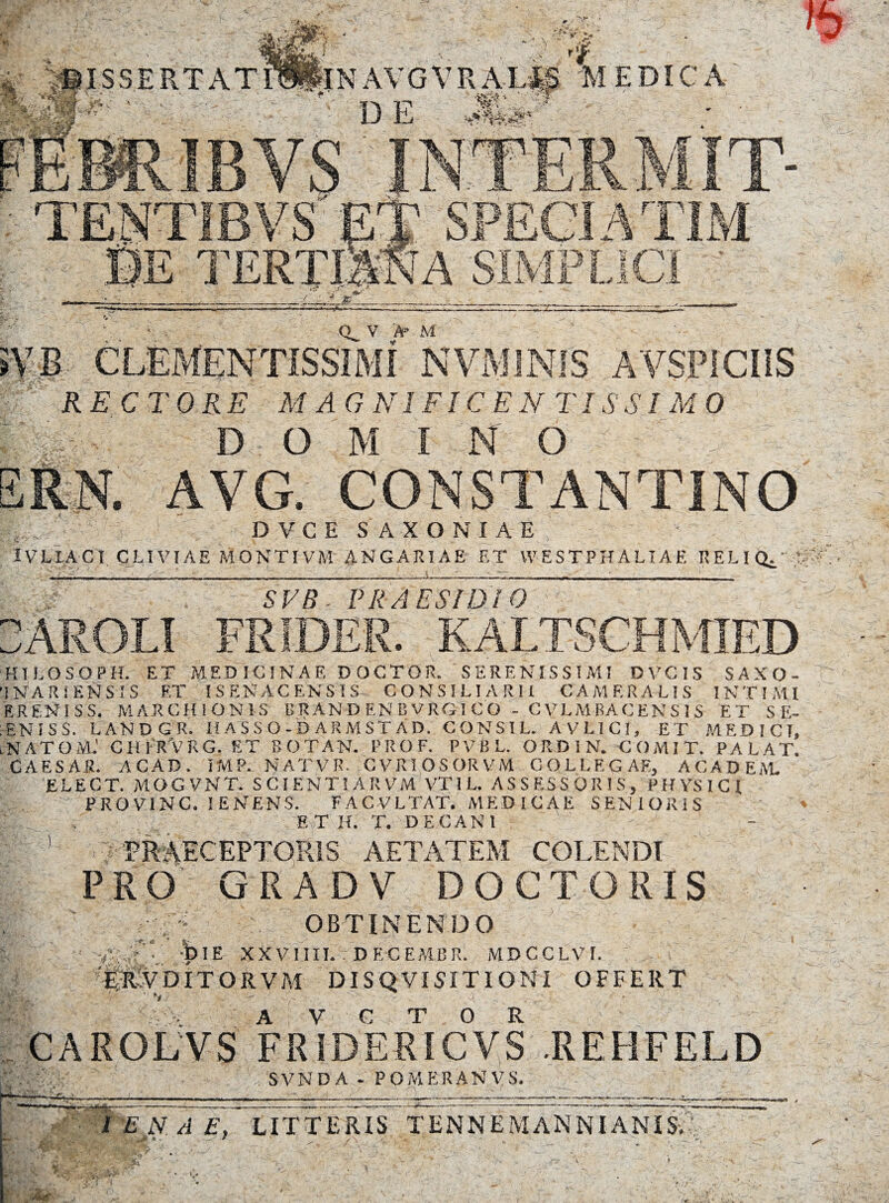 SVE CLEMENTiSSIMI NYMiNiS AVSPICIIS RECTORE MAGNIFICENTISSIMO IVLIACI CLIVIAE MONTIVM ANGARIAE ET W E S TPHALIAE R E LI' ' Sl/R . PRAESIDIO HIEOSOPH. ET MEDICINAE DOCTOR. SERENISSIMI DVCIS SAXO- 'INARIENSIS ET ISENACENSIS CONSILIARII CAMERALIS INTIMI ERENISS. MARCM IONIS BRANDENBVRG1CO - CVLMBACENS I S ET S E- ENISS. LANDGR. IIASSO-BARMSTAD. CONSIL. AVLICI, ET MEDICI, .NATOM.' CHTRVRG. ET SOTAN, PROF. PVBL. ORDIN. COMIT. PALAT. CAESAR. ACAD. lMP.. NATVR. CVRIOSORVM COLLEGAE, ACADEAL ELECT. MOGVNT. S CIENTI AR VM VTIL. ASSESSORIS, PHYSICI PROVINC. IENENS. FACVLTAT. MEDICAE SENIORIS E T II. T. DECAN 1 ■ PRAECEPTORIS AETATEM COLENDI PRO GRADV DOCTORIS & OBTINENDO • -DIE XXVIIII. . DECEMUR. MDCCLVT. E-RADITORVM DISQVISITIONI OFFERT CAROLVS Fr1dERTIC°VS REHFELD . SVND A * PO M ER AN V S, —--1-—--——— r^; I EN A E. LITTERIS TENNEMANNIANIS. EBHK2i ■ . : Ul • . *