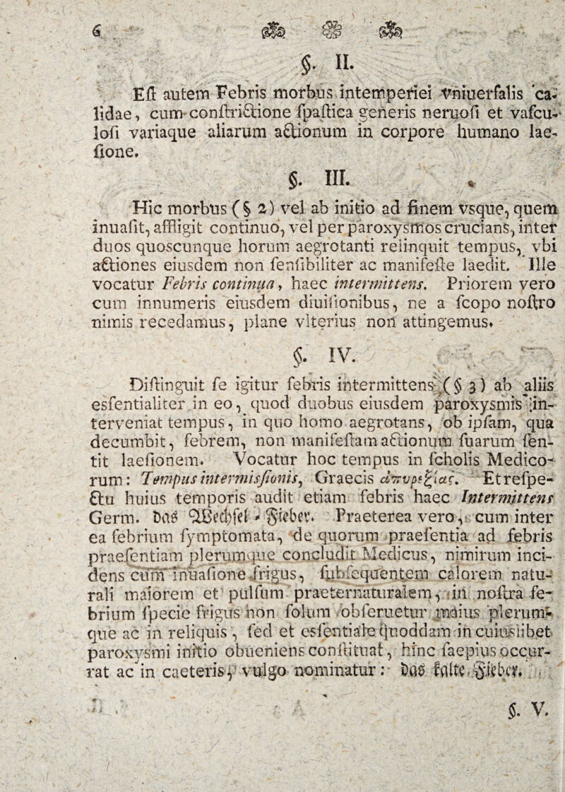 ,v- $. II. Eft autem Febris morbus intemperiei tmiuer falis ‘cai lidae, cum conftriftione fpailica generis neruofi et vafcu- lofi variaque aliarum a&ionum in corpore humano lae- fione. §. IU. % Hic morbus (§ a) vel ab initio ad finem vsque, quem inuafit, affligit continuo, vel per paroxysmos crucians, inter duos quoscunque horum aegrotanti relinquit tempus, vbi aftiones eiusdem non fenlibiliter ac manifefie laedit. Ille vocatur Febris continua, haec intermittens. Priorem vero cum innumeris eiusdem diuiftonibus, ne a fcopo noftro nimis recedamus, plane vlterius noil attingemus. §. IV. ■'V DiAinguit fe igitur febris intermittens^ § 3) ab aliis esfentialiter in eo, quod duobus eiusdem paroxysmis'|in- terveniat tempus, in quo horno aegrotans, oh ipfam, qua decumbit, febrem, non manifeftamaftionura fuarum fen- tit laefionem. Vocatur hoc tempus in fcholis Medico¬ rum: Tempus intermisjionis, Graecis cinyp^tac. Etrefpe- £tu huius temporis audit etiam febris haec Intermittent Germ. Da$ wLBed)fel * §icbev. Praeterea vero,: cum inter ea febrium fymptomata, de quorum praefentia -ad febris praefentiam plerumque concludit Medicus, nimirum inci¬ dens cura Tniiafione frigus, fpbfequentem calorem natu¬ rali maiorem et pulfum praeternaturalem, in noftra fe¬ brium Ipecic frigus hon folum obferuetur maius plerum¬ que ac in reliquis , fed et eslentiale quoddam in cuiuslibet paroxysmi initio obueniens coniti tuat, hinc faepius occur¬ rat acin caeteris, vulgo nominatur:- t)as faUc.&icbct. . .