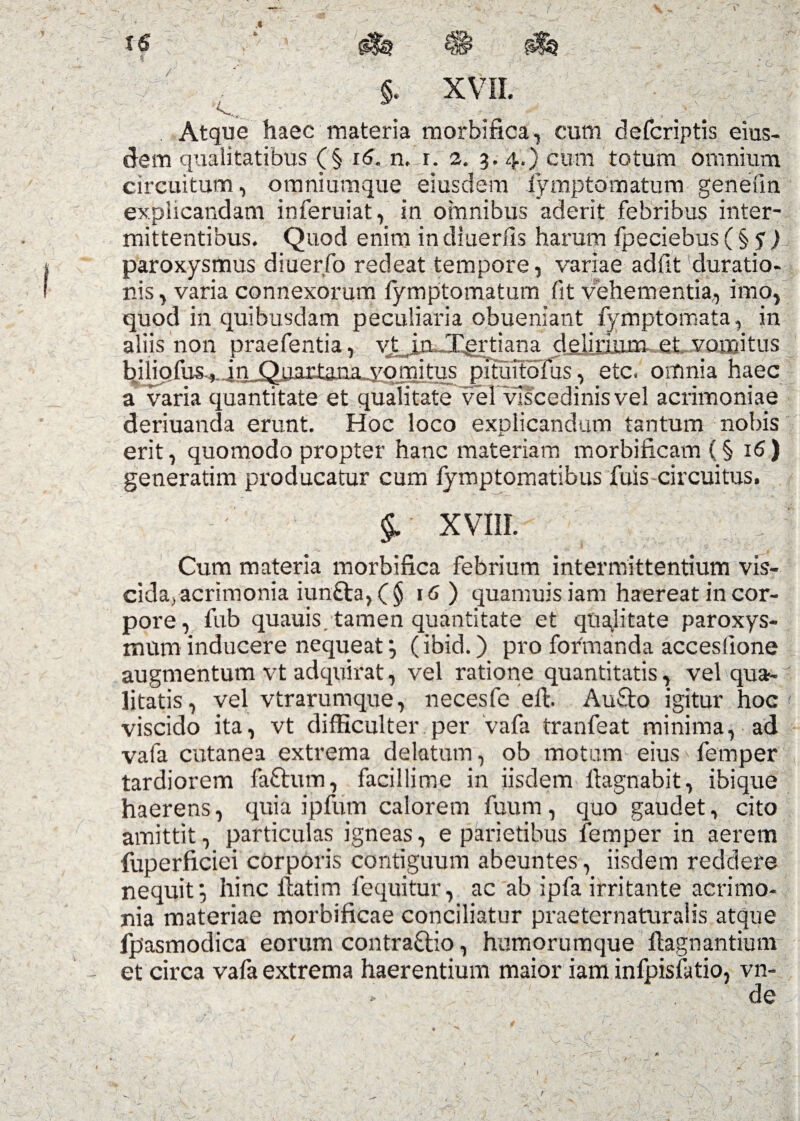 ) XVII. Atque haec materia morbifica, cum defcriptis eius¬ dem qualitatibus (§ 16. n.lr. 2. 3. 4.) cum totum omnium circuitum, omniumque eiusdem fymptomatum genefm explicandam inferuiat, in omnibus aderit febribus inter¬ mittentibus. Quod enim in diuerds harum fpeciebus ( § y ) paroxysmus diuerfo redeat tempore, variae adfit duratio- nis, varia connexorum fymptomatum fit vehementia, imo, quod in quibusdam peculiaria obueniant fymptomata, in aliis non praefentia, vt^iv-.Tertiaria rlp|ipnm ptvomitus biiiofufu in Quartana yomitns^nitni7o?ns, etc. omnia haec a varia quantitate et qualitate vel vlscedinisvel acrimoniae deriuanda erunt. Hoc loco explicandum tantum nobis erit, quomodo propter hanc materiam morbificam (§ 16) generatim producatur cum lymptomatibus fuis circuitus. §. XVIII. Cum materia morbifica febrium intermittentium vis- cida, acrimonia iun£ta, (§ 16) quamuis iam haereat in cor¬ pore , fub quauis. tamen quantitate et qttajitate paroxys¬ mum inducere nequeat (ibid.) pro formanda acceslione augmentum vt adquirat, vel ratione quantitatis, vel qua-' litatis, vel vtrarumque, necesfe eft. Aufto igitur hoc < viscido ita, vt difficulter per vafa tranfeat minima, ad vala cutanea extrema delatum, ob motum eius' femper tardiorem faftum, facillime in iisdem llagnabit, ibique haerens, quia ipfum calorem fuum, quo gaudet, cito amittit, particulas igneas, e parietibus femper in aerem fuperficiei corporis contiguum abeuntes, iisdem reddere nequit*, hinc flatim fequitur, ac ab ipfa irritante acrimo¬ nia materiae morbificae conciliatur praeternaturalis atque fpasmodica eorum contra&io, humorumque flagnantiunv et circa vafa extrema haerentium maior iam infpisfatio, vn- ► de . - ' n ' ■ ' . -^r * • ' v ‘ •/ • ' * •*. T' ' . . . /> ' \