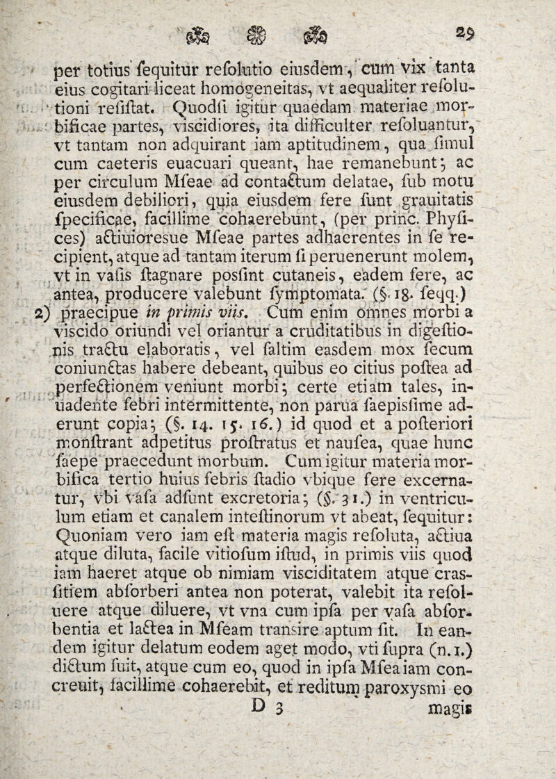 2$ per totius fequitur refolutio eiusdem, cum vix tanta eius cogitari liceat homogeneitas, vt aequaliter refolu- ' tioni reiiflat. Quodft igitur quaedam materiae mor- biftcae partes, viscidiores, ita difficulter refoluantur, vt tantam non adquirant iam aptitudinem, qua iimul cum caeteris euacuari queant, hae remanebunt*, ac per circulum Mfeae ad contattum delatae, fub motu eiusdem debiliori, quia eiusdem fere funt grauitatis fpecificae, facillime cohaerebunt, (per prine. Phyfi- ces) attiuioresue Mfeae partes adhaerentes in fe re¬ cipient, atque ad tantam iterum li peruenerunt molem, vtinvalis itagnare posfint cutaneis, eadem fere, ac antea, producere valebunt lymptomata. (§. ig- feqq) 2) praecipue in primis viis. Cum enim omnes morbi a viscido oriundi vel oriantur a cruditatibus in digeftio- nis tra&u elaboratis, vel faltim easdem mox fecum coniunftas habere debeant, quibus eo citius poftea ad perfeftionem veniunt morbi; certe etiam tales, in- liadeiite febri intermittente, non parua faepislime ad¬ erunt copia; (§. 14. 15. 16.) id quod et a polleriori monftrant adpetitus proftratus et naufea, quae hunc faepe praecedunt morbum. Cum igitur materia mor- bilica tertio huius febris ftadio vbique fere excerna¬ tur, vbi vafa adfunt excretoria; (§. 31.) in ventricu¬ lum etiam et canalem inteffinorum vt abeat, fequitur: Quoniam vero iam eft materia magis refoluta, aftiua atque diluta, facile vitiofum iftud, in primis viis quod iam haeret atque ob nimiam visciditatem atque cras- iitiem abforberi antea non poterat, valebit ita refol- uere atque diluere, vt vna cum ipfa per vafa abfor- bentia et laftea in Mfeam transire aptum fit. In ean¬ dem igitur delatum eodem aget modo, vtifupra (n.i.) diftum fuit, atque cum eo, quod in ipfa Mfea iam con- creuit, facillime cohaerebit, et reditum paroxysmi eo l D 3 magis