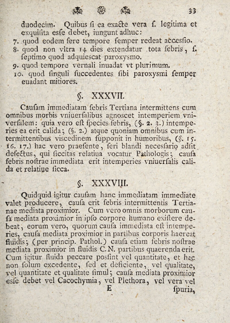 duodecim. Quibus fl ea exacte vera f. legitima et exquifita esfe debet, iungunt adhuc: 7. quod eodem fere tempore femper redeat aecesfio. 8- quod non vitra rq dies extendatur tota febris1, f. feptimo quod adquiescat paroxysmo. 9. quod tempore vernali inuadat vt plurimum. 10. quod finguli fuccedentes fibi paroxysmi femper euadant mitiores. , r . ■ §. XXXVII. Caufam immediatam febris Tertiana intermittens cum omnibus morbis vniuerfalibus agnoscet intemperiem vni- verfalem: quia vero efl fpecies febris, (§. 2. 3.) intempe¬ ries ea erit calida*, (§. 2.) atque quoniam omnibus cum in¬ termittentibus viscedinem fupponit in humoribus, (§. r 5. i6, 17.) hac vero praefente, feri blandi necesfario adiit, defeftus, qui ficcitas relatiua vocatur Pathologiscaufa febris noflrae immediata erit intemperies vniuerfalis cali¬ da et relatiue llcca. \ $• xxxviii. Quidquid igitur caufam hanc immediatam immediate valet producere, caufa erit febris intermittentis Tertia¬ nae mediata proximior. Cum vero omnis morborum cau¬ fa mediata proximior in ipfo corpore humano exiflere de¬ beat, eorum vero, quorum caufa immediata eit intempe¬ ries, caufa mediata proximior in partibus corporis haereat fluidis*, (per princip. Pathol.) caufa etiam febris noflrae mediata proximior in fluidis C. N. partibus quaerenda erit. Cum igitur fluida peccare poslint vel quantitate, et hap non folum excedente, fed et deficiente, vel qualitate, vel quantitate et qualitate fimul; caufa mediata proximior esfe debet vel Cacochymia, vel Plethora, vel vera vel |; -1'' ’  ' . : ; E , fpuria, ■v