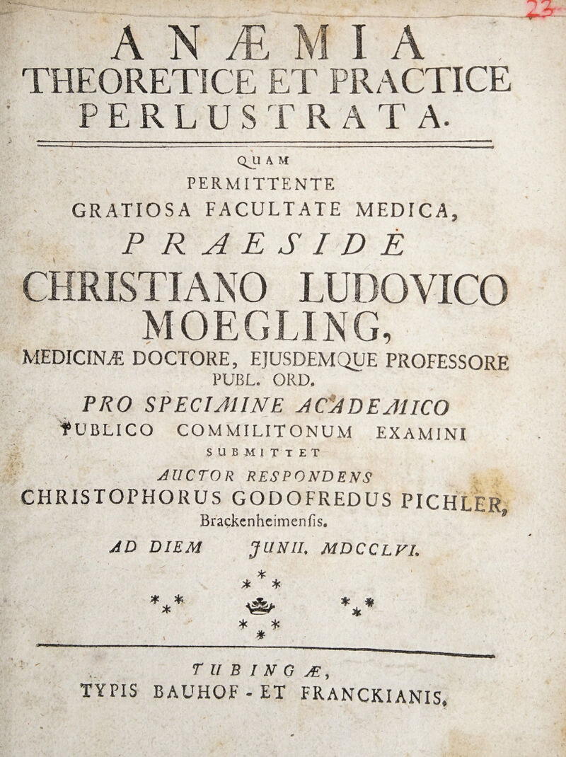 THEORETICE ET PRACTICE PERLUSTRAT A. QJ.1 A M PERMITTENTE GRATIOSA FACULTATE MEDICA, PRAESIDE CHRISTIANO LUDOVICO MOEGLING, MEDICINA DOCTORE, EJUSDEM QUE PROFESSORE PUBL. ORD. PRO SPECIMINE JCJDEMICO fUBLICO COMMILITONUM EXAMINI SUBMITTET AUCTOR RESPONDENS CHRISTOPHORUS GODOFREDUS PICHLER Brackenheimenfis. AD DIEM JUNII, MDCCLVL * .* * T U B I N G AE, TYPIS BAUHOF - ET FRANCKIANIS»