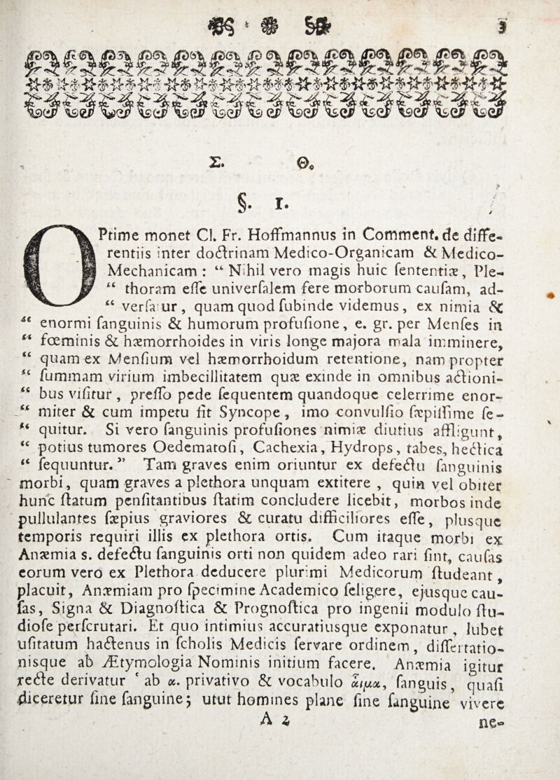 2. 0« §• I- / OPtime monet Cl. Fr. HofFmannus in Comment.de diffe¬ rentiis inter dofflrinam Medico-Organicam & Mcdico- Mechanicam : “ Nihil vero magis huic fententis. Ple-» “ thoram efle univerfalem fere morborum caufam, ad- “ verfaur, quam quod fubinde videmus, ex nimia iSc 4t enormi fanguinis & humorum profufione, e. gr. per Menfes in “ fceminis & hxmorrhoides in viris longe majora mala imminere, “ quam ex Menfium vel htemorrhoidum retentione, nam propter fummam virium imbecillitatem qux exinde in omnibus acdioni- “ bus vifitur, prefTo pede fequentem quandoque celerrime enor- “ miter & cum impetu fit Syncope, imo convulfio fstpiffime fe- quitur. Si vero fanguinis profufiones nimia; diutius affligunt, “ potius tumores Oedematofi, Cachexia, Hydrops, tabes, hedlica “ fequuntur. ” Tam graves enim oriuntur ex defeblu fanguinis morbi, quam graves a plethora unquam extitere , quin vel obiter hunc flatum penfitantiDus ftatira concludere licebit, morbos inde pullulantes fsepius graviores & curatu difficiliores effe, plusque temporis requiri illis ex plethora ortis. Cum itaque morbi ex Anaemia s. defeilu fanguinis orti non quidem adeo rari fint, caufas eorum vero ex Plethora deducere plurimi Medicorum fludeant placuit, Anaemiam pro fpecimine Academico feligere, ejusquecau¬ las, Signa & Diagnoftica & Prognoftica pro ingenii modulo flu- diofe perferutari. Et quo intimius accuratiusque exponatur, lubet ufitatum ha&enus in fcholis Medicis fervare ordinem, diffei tatio- nisque ab Etymologia Nominis initium facere. Anxmia igitur rede derivatur ‘ ab «. privativo & vocabulo «ipc, fanguis, quali .{liceretur fine fanguine; utut homines plane fine (anguine’ vivere A z> ne»