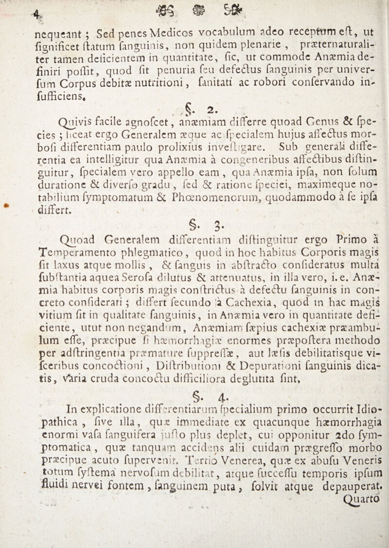 ' :# nequeant; Sed penes Medicos vocabulum adeo receptum efl, ut fignificet (datum (anguinis, non quidem plenarie , prasternaturali- ter tamen deficientem in quantitate, fic, ut commode An^mia de¬ finiri poffit, quod fit penuria feu defectus fanguinis per univer- fum Corpus debitas nutritioni, fanitatt ac robori confervando in- fufficiens, , ,§• 2. . Quivis facile agnofeet, anaemiam differre quoad Genus & fpe- cies ; hceat ergo Generalem aeque ac fpecialem hujus afteftus mor» bofi differentiam paulo prolixius invefbgare. Sub generali diffe¬ rentia ea intelligitur qua Anaemia a congeneribus affeftibus diftin- guitur, fpecialem vero appello eam, qua Anaemia ipfa, non folum durationc & diverfo gradu , fed & ratione fpeciei, maximeque no¬ tabilium fymptomatum & Phoenomencrum, quodammodo a fe ipfa differt» §. 3 Quoad Generalem differentiam diffingnitur ergo Primo a Temperamento phlegmatico , quod in hoc habitus Corporis magis fit laxus atque mollis , & fanguis in abftrafto confideratus multa fubftantia aquea Serofa dilutus & attenuatus, in illa vero, i. e. Anae¬ mia habitus corporis niagis conftriCtus a defeftu fanguinis in con¬ creto confiderati; differt fecundo 'a Cachexia, quod m hac magis vitium fit in qualitate fanguinis, in Anaemia vero in quantitate defi¬ ciente, utut non negandum, Ansmiam fatpius cachexiae prasambu- lum effe, praecipue fi haemorrhagiae enormes prxpoftera methodo per adftringentia prarmature lupprefiae, aut laefis debilitatisque vi- fceribus concodlioni, Diftributiom & Depurationi fanguinis dica¬ tis, v*aria cruda concoctu difficiliora deglutita fint, .§• 4* In explicatione differentiarum (pedalium primo occurrit Idio¬ pathica , five illa, qux immediate ex quacunque haemorrhagia enormi vafa fanguifera jufio plus deplet, cu; opponitur 2do fym- ptomatica, quae tanquam accidens alii cuidam praegreffo morbo praecipue acuto fupervenir. Tertio Venerea, qux ex abufu Veneris totum fyftema nervofum debilitat, atque fucceffu temporis ipfum fluidi nervei fontem , fanguinem puta , foivit atque depauperat. • •' • Quarto