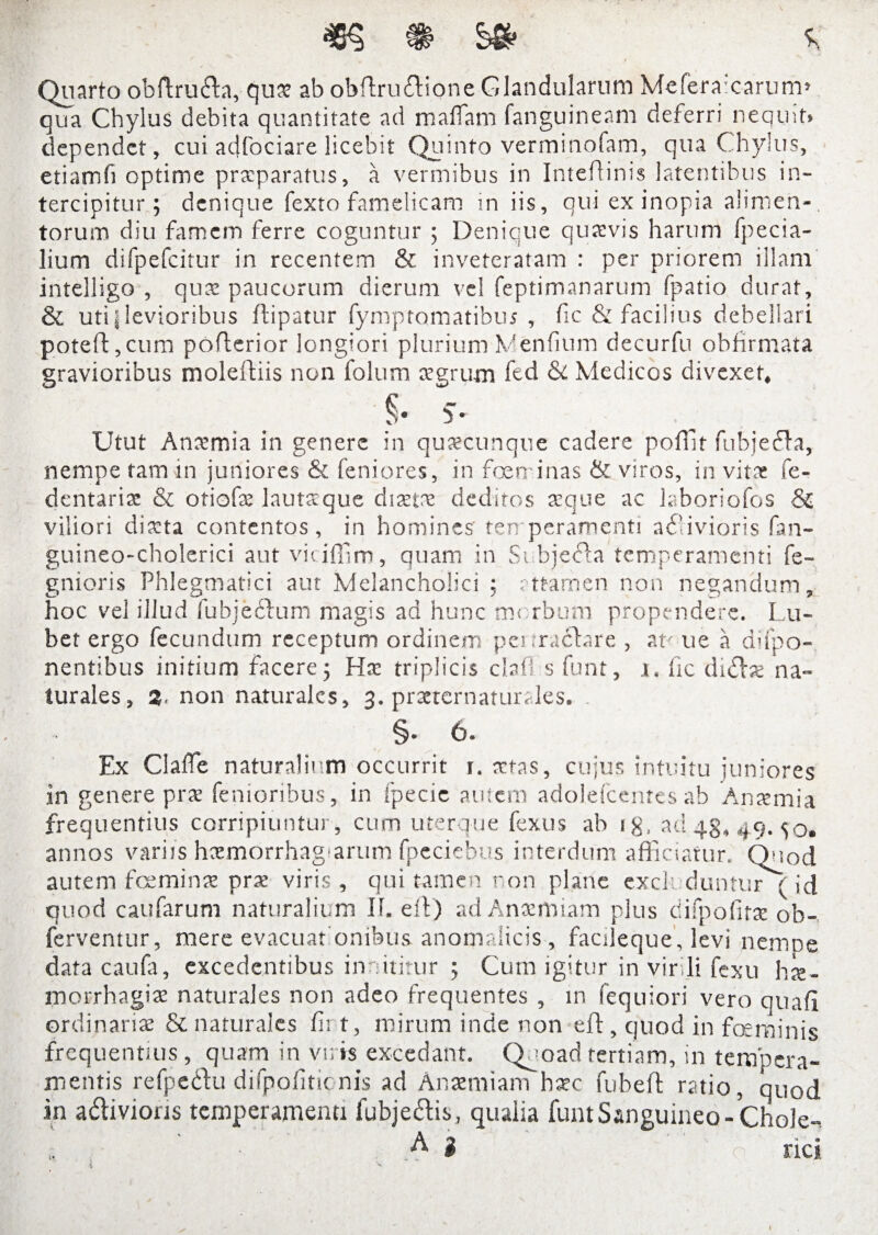 $ 5s Quarto oblfruda, quas ab obfirudione Glandularum Meferaxarum» qua Chylus debita quantitate ad mafiam fanguineam deferri nequit» dependet, cui adfociare licebit Quinto verminofam, qua Chylus, etiamfi optime praeparatus, a vermibus in Intehinis latentibus in¬ tercipitur; denique fexto famelicam in iis, qui ex inopia alimen¬ torum diu famem ferre coguntur ; Denique quasvis harum fpecia- lium difpefcitur in recentem & inveteratam : per priorem illam intelligo , quas paucorum dierum vel feptimanarum fpatio durat, & uti i levioribus ftipatur fymptomatibm , fic & facilius debellari poteft,cum poflerior longiori plurium Wenfium decurfu obfrrmata gravioribus moleftiis non folum aegrum fcd & Medicos divexer, §• S- Utut Anasmia in genere in quascunque cadere potTir fubjeda, nempe tam in juniores & leniores, in feminas & viros, invitae fe- dentariae & otiofas lautaque diaetne deditos aeque ac laboriofos 8z viliori diasta contentos, in homines' temperamenti a<S-ivioris fan- guineo-cholerici autviciffim, quam in Subjecta temperamenti fe- gnioris Phlegmatici aut Melancholici ; attamen non negandum, hoc vel illud fubjedum magis ad hunc morbum propendere. Lu- bet ergo fecundum receptum ordinem: penrachre , at< ue a depo¬ nentibus initium facere; Has triplicis clafl s funt, i. fic didas na¬ turales, 3- non naturales, 3. prseternaturales. §. 6. Ex Claffe naturalium occurrit r. astas, cujus intuitu juniores in genere pras femoribus, in fpecie autem adolefcenres ab Antemia frequentius corripiuntur, cum uterque fexus ab ig, ad 43, 49. 50. annos variis haemorrhagarum fpeciebus interdum afficiatur. Quod autem feminas pras viris, qui tamen non plane excluduntur ( id quod caularum naturalium 11. eff) adAnasmiam plus ciifpofiras ob- ferventur, mere evacuationibus anomalicis, factleque, levi nempe data caufa, excedentibus innititur ; Cum igitur in virili fexu has- morrhagias naturales non adeo frequentes , in fequiori vero quali ordinarias & naturales fit t, mirum inde non eff, quod in feminis frequentius , quam in viris excedant. Quoad tertiam, in tempera¬ mentis refpedu difpofiticnis ad Anasmiam basc fubeff ratio, quod in adivions temperamenti fubjedis, qualia funt Sanguineo - Chole-» A i rici I