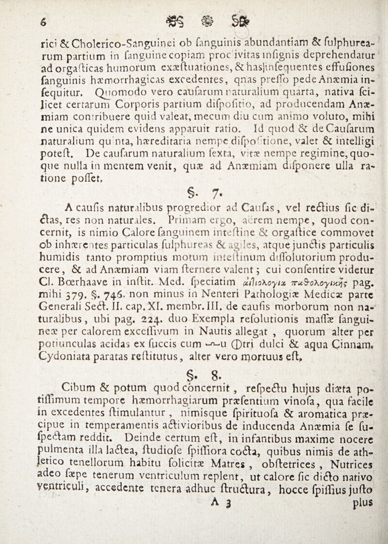 rici &Cholerico-Sanguinei ob fanguinis abundantiam & fulphurea- rum partium in fanguinecopiam proc jvitas mfignis deprehendatur adorgafticas humorum exx{luationes,&hasjinfequentes effufiones fanguinis hxmorrhagicas excedentes, qnas prelTo pede Anxmia in- fequitur. Quomodo vero ealuarum naturalium quarta, nativa fci- licet certarum Corporis partium difpofitio, ad producendam Anae¬ miam contribuere quid valeat, mecum diu cum animo voluto, mihi ne unica quidem evidens apparuit ratio. Id quod & deCaufarum naturalium qu nta, hxreditaria nempe difportione, valet & intelligi potefl:. De caularum naturalium fexta, vitae nempe regimine,quo¬ que nulla in mentem venit, quae ad Anaemiam difponere ulla ra¬ tione polTer, §. 7. ' - A caulis naturalibus progredior ad Caulas, vel redius (ic di¬ das, res non naturales. Primam ergo, aerem nempe, quod con¬ cernit, is nimio Calore fanguinem tnteftine & orgaidice commovet ob inhaerentes particulas fulphureas & agiles, atque jundis particulis humidis tanto promptius motum intellinum ddlbiutorium produ¬ cere, ScadAnxmiam viam fternere valent; cui confentire videtur Cl. Boerhaave in inldit. Mcd. fpeciatirn dihoXoytx irtcSoXoyixtj; pag. mihi 379. §. 746. non minus in Nenteri Pathologix Medicae parte Generali Sed. II. cap. XI. membr. III. de eaufis morborum non na¬ turalibus , ubi pag. 224. duo Exempla refolutionis malTae fangui- nex per calorem exccllivum in Nautis allegat , quorum alter per potiunculas acidas ex fuccis cum --u ©tri dulci & aqua Cinnana, Cydoniata paratas reftitutus, alter vero mortuus efl. §• 8. Cibum & potum quod concernit, refpedu hujus dixta po- tillimum tempore hxmorrhagiarum prxfentium vinofa, qua facile in excedentes ftimulantur , nimisque fpirituofa & aromatica prx- cipue in temperamentis adivioribus de inducenda Anxmia fe fu- fpedam reddit. Deinde certum eft, in infantibus maxime nocere pulmenta illa ladea, ftudiofe fpilliora coda, quibus nimis de ath¬ letico tenellorum habitu folicitx Matres , obffetrices , Nutrices adeo faepe tenerum ventriculum replent, ut calore lic dido nativo ventriculi, accedente tenera adhuc ftrudura, hocce Ipilljus juflo A 3 plus