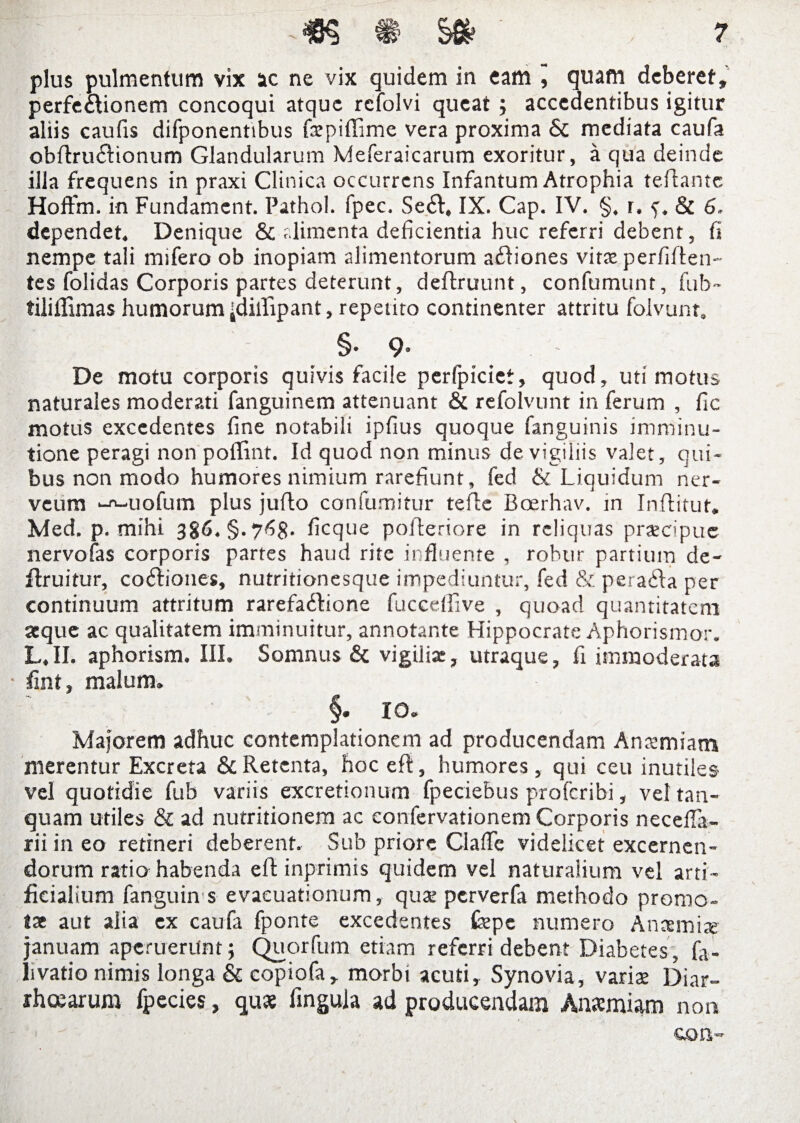 plus pulmentum vix ac ne vix quidem in eam , quam deberet, perfe&ionem concoqui atque rcfolvi queat ; accedentibus igitur aliis caufis difponentibus fxpidime vera proxima & mediata caufa obdriudionum Glandularum Meferaicarum exoritur, a qua deinde illa frequens in praxi Clinica occurrens Infantum Atrophia tedantc Hoftm. in Fundamcnt. Pathol. fpec. Se<d, IX. Cap. IV. §. r. f. & 6. dependet. Denique & alimenta deficientia huc referri debent, fi nempe tali mifero ob inopiam alimentorum a&iones vitte perfiden¬ tes folidas Corporis partes deterunt, dedruunt, confumunt, fub~ tiliflimas humorum idiiUpant, repetito continenter attritu foivunr. §• 9’ ' De motu corporis quivis facile perfpiciet, quod, uti motus naturales moderati fanguinem attenuant & refolvunt in ferum , fic motus excedentes fine notabili ipfius quoque fanguinis imminu¬ tione peragi non poflint. Id quod non minus de vigiliis valet, qui¬ bus non modo humores nimium rarefiunt, fed & Liquidum ner- veum -rt-uofum plus judo confumitur tede Boerhav. in Inditur. Med. p. mihi 3§. ficque poderiore in reliquas praecipue nervofas corporis partes haud rite influente , robur partium de- druitur, codiones, nutritionesque impediuntur, fed & perafta per continuum attritum rarefa&ione fuccedive , quoad quantitatem aeque ac qualitatem imminuitur, annotante Hippocrate Aphorismor. L, II. aphorism. III. Somnus & vigilia:, utraque, fi immoderata fint, malum. §. IO. Majorem adhuc contemplationem ad producendam Anaemiam merentur Excreta & Retenta, hoc ed, humores, qui ceu inutiles vel quotidie fub variis excretionum fpeciebus proferibi, vel tan- quam utiles & ad nutritionem ac confervationem Corporis necefla- rii in eo retineri deberent. Sub priore Clafle videlicet excernen¬ dorum ratio habenda ed inprimis quidem vel naturalium vel arti¬ ficialium fanguin s evacuationum, qua: perverfa methodo promo¬ tae aut alia ex caufa fponte excedentes fepe numero Anaemiae januam aperuerunt; Quorfum etiam referri debent Diabetes, fii- livatio nimis longa & copiofa, morbi acuti. Synovia, varix Diar¬ rhoearum fpecies, quae lingula ad producendam Anaemiam non
