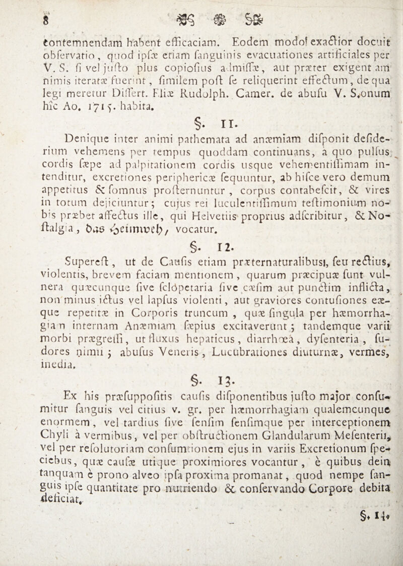 contemnendam habent efficaciam. Eodem modo^ exa£Hor docuit obfervatio, quod ipfae etiam (anguinis evacuationes artificiales per V. S. fi ve! jufto plus copiofius admiflV, aut pr^ter exigent am nimis iteratae fuerint, fimilem poft fe reliquerint effeffum, de qua legi meretur Diffiert. Elix Rudolph. Camer. de abufu V. S*onum hk Ao. 1715. habita. §. ii. Denique inter animi pathemata ad anccmiam difponit deflde- rium vehemens per tempus quoddam continuans, a quo pulfus cordis fepe ad palpitationem cordis usque vehementiffimam in¬ tenditur, excretiones periphericas fequuntur, abhifcevero demum appetitus & fomnus profternuntur , corpus contabefcit, & vires in totum dejiciuntur; cujus rei luculentiilimum teftimonium no-’ bis prxbet affeftus ille, qui Helvetiis proprius adferibitur, &No- ftalgia 3 £>43 / vocatur. §. 12. Supereft, ut de Caufis etiam prxternaturalibusi, feu regius, violentis, brevem faciam mentionem , quarum praecipuae funt vul¬ nera quaecunque <ive fcldpetaria (ive caffiim aut pundtim inflicta, no 11 minus iftus vel lapfus violenti, aut graviores contufiones ea- que repetita in Corporis truncum , qux fingula per haemorrha¬ gia n internam Anaemiam faepius excitaverunt; tandemque varii morbi praegredi, ut fluxus hepaticus, diarrhoea, dyfenteria , fu- dores nimii ; abufus Veneris, Lucubrationes diuturnae, vermes, inedia. §• 13- Ex his praefuppofitis caufis difponentibus jufto major confu- mifur fanguis vel citius v. gr. per haemorrhagiam qualemcunque enormem, vel tardius (ive feniim fenfimque per interceptionem Chyli a vermibus, vel per obdruclionem Glandularum Melenterii, vel per refolutoriam confum ionem ejus in variis Excretionum fpe- ciebus, quae caufae utique proximiores vocantur , e quibus dein tanquam c prono alveo ipfa proxima promanat, quod nempe fan¬ guis ipfe quantitate pro nutriendo &. confervando Corpore debita deliciat.