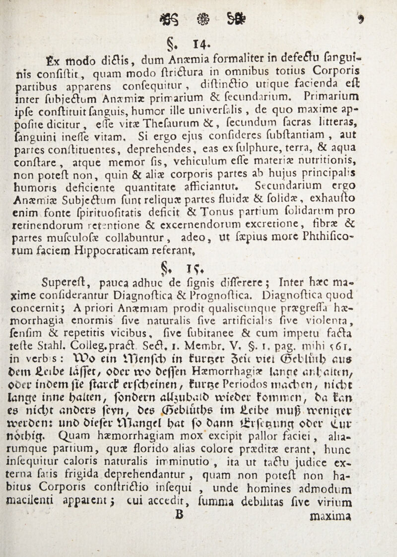 § • T 4 ® modo diflis, dum Ansmia formaliter in defetfu fanguU Bis confiftit, quam modo ftri&ura in omnibus totius Corporis partibus apparens confequitur , diftinftio utique facienda eft inter fubje&um Anscmix primarium & fecundarium. Primarium ipfe confiituit fanguis, humor ille univcrfalis , de quo maxime ap-* pofite dicitur , e (Te vitae Thclaurum &, fecundum facras litteras, fanguini ineffie vitam. Si ergo ejus confideres fubflantiam , aut partes conflituentes, deprehendes, eas ex fulphure, terra, & aqua conflare, atque memor fis, vehiculum e fle materias nutritionis, non poteft non, quin & aliae corporis partes ab hujus principahs humoris deficiente quantitate afficiantur® Secundarium ergo Anaemiae Subjc&tim funt reliquae partes fluidas &foiidae, exhauflo enim fonte fpirituofitatis deficit & Tonus partium folidarym pro retinendorum retentione & excernendorum excretione, fibrae 61 partes mufculofe collabantur , adeo. Ut fxpius more Phthifico- rum faciem Hippocraticam referant, % Supereft, pauca adhuc de fignis diflcrere; Tnter haec ma¬ xime confiderantur Diagnoftica & Prognoftica. Diagnoftica quod concernit ; A priori Anaemiam prodit qualiscunque praegrefla hae¬ morrhagia enormis five naturalis five artificiahs five violenta, fcnfim & repetitis vicibus, five fubitanee & cum impetu fatfta tefte Stahl. Coileg.pratft Setrt. i. Membr. V. §. i. pag. mihi ^6r. in verb s: VDo em VOenfcfo in funger 5dt rtet <E»ellutl> cus bem £eibe ittffer, obee tvo bcflfeit Haemorrhagiae lanae iUdaittn, Obet* inbem jte ftarcP evfd)einen, furne Periodos tnaeben, nicbt langc inne baiten, fonbern aUjubaib trieber fommen, ba Can ea ntd)t anbcra jcyn, bea (J5eblutba im £dbe mu}) tvenirter trabem unb biefer tYJangel b«t fo bann Uftjituwct ober Cur ndtbttp Quam haemorrhagiam mox excipit pallor faciei, alia- rumque partium, quae florido alias colore praeditae erant, hunc infequitur caloris naturalis imminutio , ita ut taiftu judice ex¬ terna fatis frigida deprehendantur , quam non poteft non ha¬ bitus Corporis conftritftio infequi , unde homines admodum macilenti apparent* cui accedit, fumma debilitas five virium B maxima