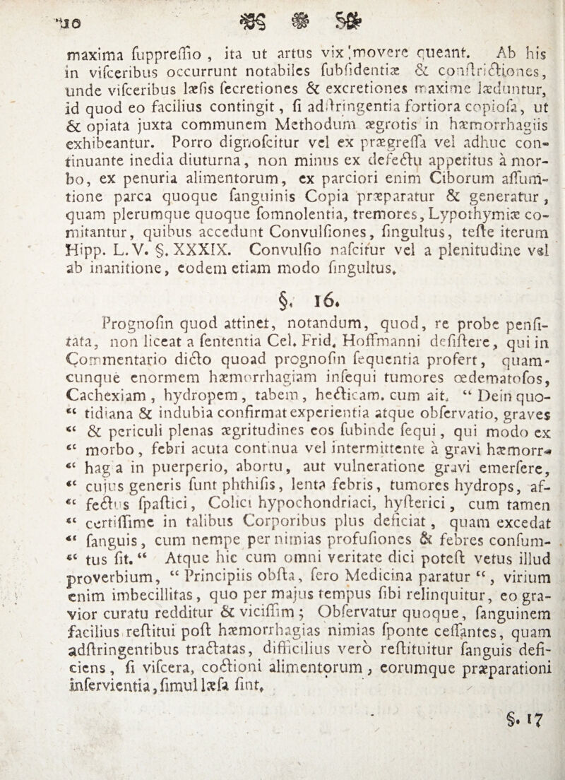 maxima fuppreffio , ita ut artus vix [movere queant. Ab his in vifceribus occurrunt notabiles fubfidenti X cc conAriftioncs, unde vifceribus lsefis fecretiones & excretiones maxime laeduntur. id quod eo facilius contingit, fi adfiringentia fortiora copiafa, ut & opiata juxta communem Methodum aegrotis in haemorrhagiis exhibeantur. Porro dignofeitur vel ex praegreffa vel adhuc con¬ tinuante inedia diuturna, non minus ex defedlu appetitus a mor¬ bo, ex penuria alimentorum, ex parciori enim Ciborum affum- tione parca quoque fanguinis Copia praeparatur & generatur , quam plerumque quoque fomnolentia, tremores, Lyporhymice co¬ mitantur, quibus accedunt Convuifiones, fingultus, tefte iterum Hipp. L.V. §. XXXIX. Convulfio nafeifur vel a plenitudine vel ab inanitione, eodem etiam modo fingultus. §, 16. Prognofin quod attinet, notandum, quod, re probe penfi- tata, non liceat a fententia Cei. Frid. Hoffmanni dcfiftere, qui in Co mmentario di61o quoad prognofin fequentia profert, quam- cunque enormem haemorrhagiam infequi tumores oedematofos, Cachexiam, hydropem, tabem, he&icam. cum ait. “ Dein quo- “ tidiana & indubia confirmat experientia atque obfervatio, graves “ & periculi plenas aegritudines cos fubinde fequi, qui modo ex cc morbo, febri acuta continua vel intermittente a gravi harmorr-* 41 hag a in puerperio, abortu, aut vulneratione gravi emerfere, “ cujus generis funtphthifis, lenta febris, tumores hydrops, af- fe&us fpaffici, Colici hypochondriaci, hyfterici, cum tamen “ ccrtifiime in talibus Corporibus plus deficiat, quam excedat “ fanguis, cum nempe per nimias profufiones & febres confum- tus fit. “ Atque hic cum omni veritate dici poteft vetus illud proverbium, “ Principiis obfh, fero Medicina paratur “ , virium enim imbecillitas, quo per majus tempus fibi relinquitur, eo gra¬ vior curatu redditur &c viciffim ; Obfervatur quoque, fanguinem facilius reftitui pofl hsemorrhagias nimias fponte ceflantcs, quam adfiringentibus traftatas, difficilius vero reftituitur fanguis defi¬ ciens , fi vifcera, cocioni alimentqrum, eorumque prseparationi infervientia, fimul Isfa fint, ' ✓