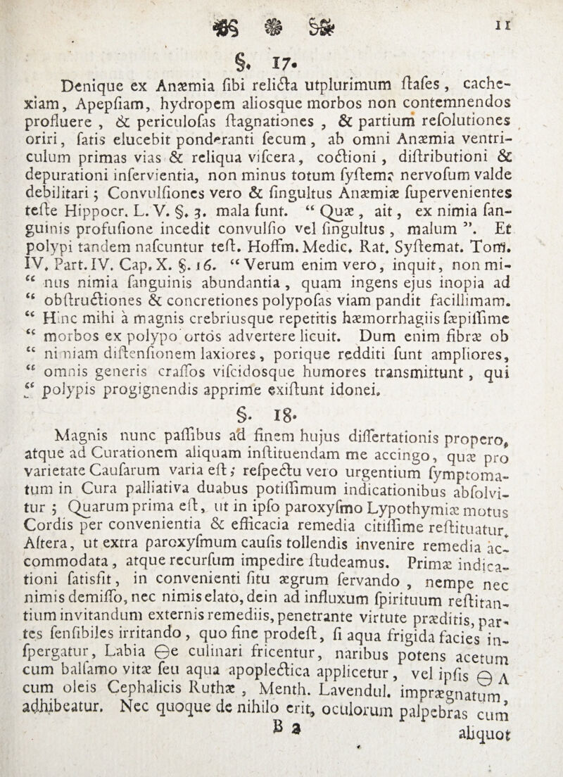 §. 17. Denique ex Anaemia fibi reli&a utplurimum flafes , cache¬ xiam, Apepfiam, hydropem aliosque morbos non contemnendos profluere , 6c periculofas ftagnationes , & partium refolutiones oriri, fatis elucebit ponderanti fecum , ab omni Anaemia ventri¬ culum primas vias & reliqua vifcera, co£tioni, dillributioni & depurationi infervientia, non minus totum fyftem? nervofum valde debilitari ; Convulfioncs vero & fingultus Anaemiae fupervenientes tefte Hippocr. L. V. §. 3. mala funt. “ Quae, ait, ex nimia fan- guinis profufione incedit convulfio vel fingultus , malum ”. Et polypi tandem nafcuntur ted. Hoffm. Medie, Rat. Syftemat. Torri. IV, Part. IV. Cap, X. §. j 6. “ Verum enim vero, inquit, nonmi- u nus nimia fanguinis abundantia, quam ingens ejus inopia ad “ obftruciiones & concretiones polypofas viam pandit facillimam. “ Hnc mihi a magnis crebriusque repetitis haemorrhagiis faepiffime t£ morbos ex polypo ortos advertere licuit. Dum enim fibrae ob “ ni miam diftenfionem laxiores, porique redditi funt ampliores, ‘c omnis generis craffos vifeidosque humores transmittunt, qui ,££ polypis progignendis apprime exiflunt idonei, §. 18* Magnis nunc paffibus ad finem hujus difiertationis propero, atque ad Curationem aliquam inftituendam me accingo, qus pro varietate Caufarum varia eR,- refpecfu vero urgentium fymptoma- tum in Cura palliativa duabus potiffimum indicationibus abfolvi- tur 5 Quarum prima eft,. ut in ipfo paroxyfmo Lypothymis motus Cordis per convenientia & efficacia remedia citiffime reftituatur Altera, ut extra paroxyfmum caulis tollendis invenire remedia ac¬ commodata , atque recurfum impedire fludeamus. Primae indica¬ tioni fatisfit, in convenienti fitu aegrum fervando , nempe nec nimis demiffo, nec nimis elato, dein ad influxum fpirituum reflitan- tium invitandum externis remediis, penetrante virtute praeditis, par* tes fenfibiles irritando , quo fine prodeft, fi aqua frigida facies in- fpergatur, Labia ©e culinari fricentur, naribus potens acetum cum ballamo vitae feu aqua apople&ica applicetur, vel ipfis © \ cum oleis Cephalicis Ruthae , Menth. Lavendul. impraegnatum adhibeatur. Nec quoque de nihilo erit, oculorum palpebras cum ® 3 aliquot 4