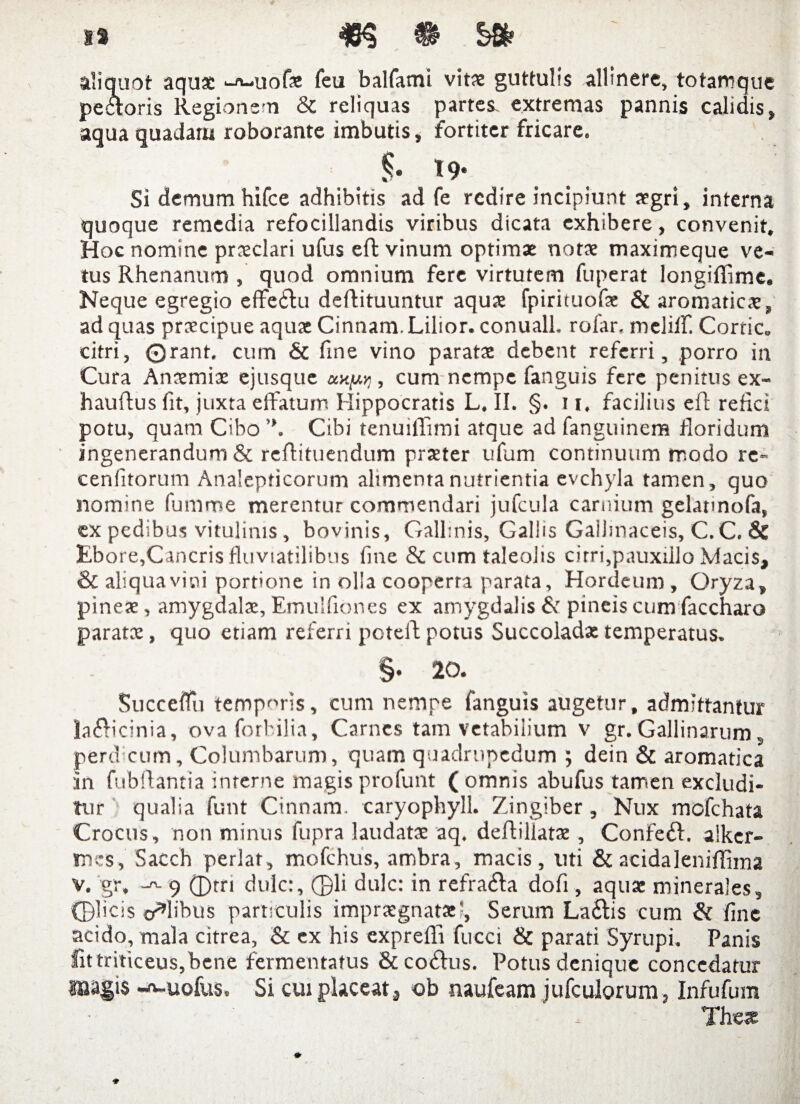 ts #3 » Sfc ’ aliquot aqua ^A-uofa feu balfami vita guttulis allinere, totanrque pectoris Regionem & reliquas partes, extremas pannis calidis, aqua quadam roborante imbutis, fortiter fricare, T9- Si demum hifce adhibitis ad fe redire incipiunt agri, interna quoque remedia refocillandis viribus dicata exhibere, convenit. Hoc nomine praclari ufus effc vinum optima nota maximeque ve¬ tus Rhenanum , quod omnium fere virtutem fuperat longiflime. Neque egregio effeitu deftituuntur aqua fpirituofa & aromatica, ad quas pracipue aqua Cinnam. Lilior. conuall. rofar, meliff. Cortic, citri, ©rant. cum & fine vino parata debent referri, porro in Cura Anamia ejusque , cum nempe fanguis fere penitus ex- hauftus fit, juxta effatum Hippocratis L. II. §. 11, facilius efl refici potu, quam Cibo Cibi tenuiffuni atque ad fanguinera floridum ingenerandum & reflituendum prater ufum continuum modo re» cenfitorum Analepticorum alimenta nutrientia evchyla tamen, quo nomine fumme merentur commendari jufcula carnium gelatmofa, ex pedibus vitulinis , bovinis. Gallinis, Gallis Gallinaceis, C.C. Ebore,Cancris fluviatilibus fine & cum taleolis cirri,pauxiilo Macis, & aliqua vini portione in olla cooperta parata, Hordeum , Oryza, pinea, amygdala, Emulfiorses ex amygdalis & pineis cum faccharo parata, quo etiam referri potelf potus Succolada temperatus. §‘ 20. Succeflu temporis, cum nempe fanguis augetur, admittantur la£icinia, ovaforbilia. Carnes tam vetabilium v gr. Gallinarum s perd cum. Columbarum, quam quadrupedum ; dein & aromatica in fubftantia interne magis profunt ( omnis abufus tamen excludi¬ tur qualia funt Cinnam, caryophyll. Zingiber, Nux mofchata Crocus, non minus fupra laudata aq. deflillata , Confeif alker- mes, Sacch periar, mofchus, ambra, macis, liti & acidaleniffima v. gr» -a. 9 d)rri dulc:, ©li dulc: in refra&a dofi, aqua minerales, ©licis colibus particulis impragnatal, Serum La&is cum & fine acido, mala citrea, & ex his exprefli fucci & parati Syrupi. Panis fittriticeuSjbene fermentatus & coelus. Potus denique concedatur magis -A-uofus, Si cui placeat, ob naufeam jufculorum, Infufum The*
