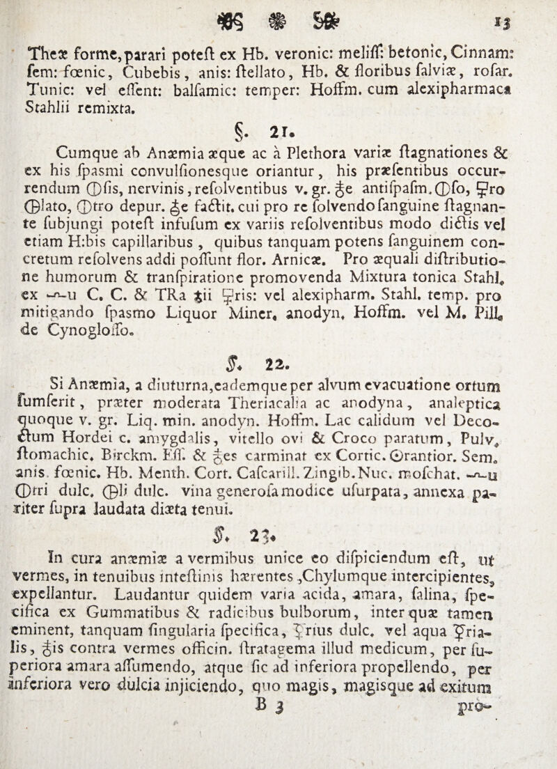 The* forme, parari poteft ex Hb. veronic: melifT: betonic, Cinnam: fem: foenic, Cubebis, anis: ffellato, Hb. & floribus falvix, rofar. Tunic: vd e flent: balfamic: temper: HofFm. cum alexipharmaca Stahlii remixta. §• 21. Cumque ab Anaemia aeque ac a Plethora vari* flagnationes Sc ex his fpasmi convulfionesque oriantur, his praefentibus occur¬ rendum ©fis, nervinis,refolventibus v.gr. antifpafm.©fo, i^ro ©lato, ©tro depur. ^e fadit. cui pro re folvendofanguine flagnan- te fubjungi poteft infufum ex variis refolventibus modo didis vel etiam H:bis capillaribus, quibus tanquam potens fanguinem con¬ cretum refolvens addi poflunt flor. Amicat. Pro aequali diftributio- ne humorum & tranfpiratione promovenda Mixtura tonica Stahl. ex -*-u C. C. 8f TRa $ii ^ris: vel alexipharm. Stahl. temp. pro mitigando fpasmo Liquor Miner, anodyn, HofFm. vel M. PiR, de CynogloiTo. 5* 2 Si Anaemia, a diuturna,cademque per alvum evacuatione ortum fumferit, praeter moderata Theriacalia ac anodyna, analeptica quoque v. gr. Liq. min. anodyn. HofFm. Lac calidum vel Deco- dum Hordei c. amygdalis, vitello ovi & Croco paratum, Pulv, ftomachic. Birckm. EfF. & ges carminat ex Cortic. 0rantior. Sem. anis, foenic. Hb. Mcnth. Cort. Cafcarill.Zingib.Nuc. rr-ofehat. -^-u ©tri dulc, ©li dulc. vina generofa modice ufurpata, annexa pa¬ riter fupra laudata dista tenui. In cura anaemiae a vermibus unice eo difpiciendum eft, ut vermes, in tenuibus inteftinis haerentes,Chylumque intercipientes, expellantur. Laudantur quidem varia acida, amara, falina, fpe- cifica ex Gummatibus & radicibus bulborum, inter quae tamen eminent, tanquam Angularia fpecifica, X rius dulc. vel aqua fria- lis, ^is contra vermes officin. ftratagema illud medicum, per fu- periora amara aflumendo, atque fle ad inferiora propellendo, per inferiora vero dulcia injiciendo, quo magis, magisque ad exitura B 3 - pro-