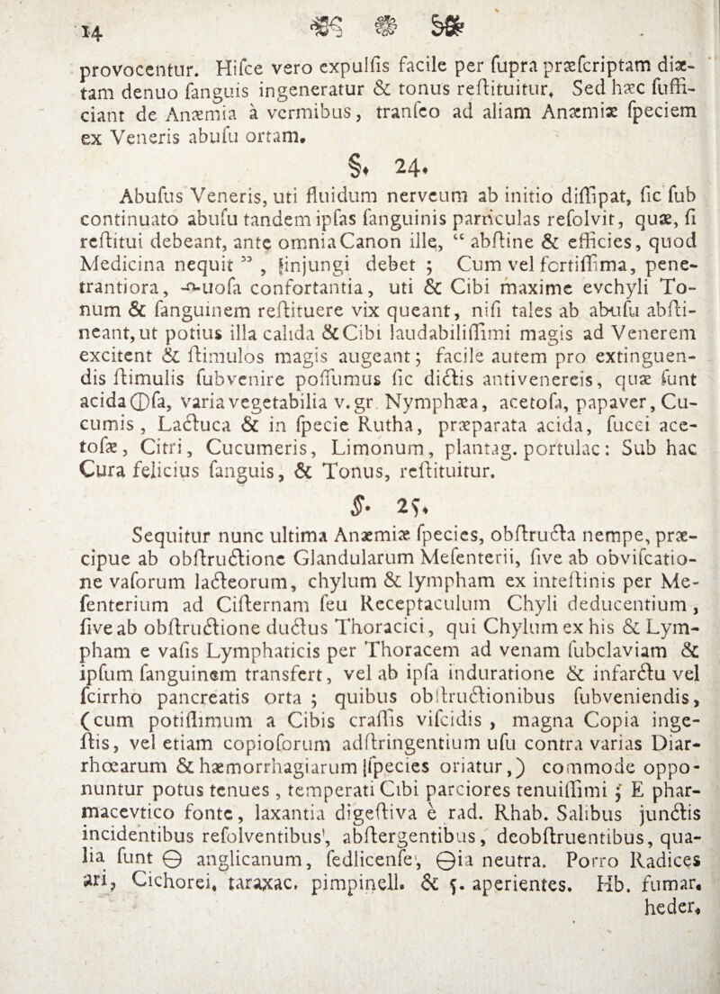provocentur. Hifce vero expuliis facile per fupra prsfcriptam disc- tam denuo fanguis ingeneratur & tonus reflituitur. Sed haec fuffi- ciant de Anaemia a vermibus, tranfeo ad aliam Anaemia: fpeciem ex Veneris abufti ortam. §♦ 24. Abufus Veneris, uti fluidum nerveum ab initio diffipat, fic fub continuato abufu tandem ipfas (anguinis particulas refolvit, quae, fi reftitui debeant, ante omnia Canon ille, “ abfline & efficies, quod Medicina nequit” , fin jungi debet ; Cum vel fertiffima, pene- trantiora, -o-uofa confortantia, uti & Cibi maxime evehyli To¬ num & fangumem reflituere vix queant, nifi tales ab abufu abffii- ncant,ut potius illa calida StCibi laudabiliffimi magis ad Venerem excitent & Hamulos magis augeant; facile autem pro extinguen- dis ftimulis fubvenire poffiumus fic diftis antivenereis, quae funt acida ©fa, varia vegetabilia v.gr Nymphaea, acetofa, papaver. Cu¬ cumis , Ladluca & in fpecie Rutha, praeparata acida, fucei ace- tofae, Citri, Cucumeris, Limonum, plantag. portulae: Sub hac Cura felicius fanguis, & Tonus, reflituitur. Sequitur nunc ultima Anaemiae fpecies, obftru&a nempe, prae¬ cipue ab obftruflione Glandularum Mefenterii, five ab obvifeatio- ne vaforum la&eorum, chylum & lympham ex inteffinis per Me- fenterium ad Ciflernam feu Receptaculum Chyli deducentium, five ab obflnnftione du6!us Thoracici, qui Chylum ex his & Lym¬ pham e vafis Lymphaticis per Thoracem ad venam fubclaviam & ipfum fanguinem transfert, vel ab ipfa induratione & infarsu vel fcirrho pancreatis orta ; quibus ob!fru6fionibus fubveniendis, (cum potiffimum a Cibis craffis vifeidis , magna Copia inge- lfis, vel etiam copioforum adllringentium ufu contra varias Diar¬ rhoearum & haemorrhagiarum jfpecies oriatur,) commode oppo¬ nuntur potus tenues , temperati Cibi parciores tenuiffimiE phar- macevtico fonte, laxantia digefliva e rad. Rhab. Salibus jun61is incidentibus refolventibus’, ablfergentibus, deobflruentibus, qua¬ lia funt © anglicanum, fedlicenfe1, ©ia neutra. Porro Radices »ri7 Cichorei, taraxac, pimpinell. & aperientes. Hb. fumar, heder.