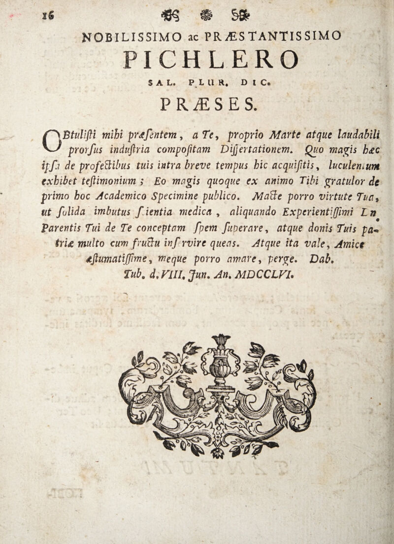 1« • S® NOBILISSIMO ic PR/ES TANTIS SIMO PICHLERO SAL. P L U R. DIC» r» i. P R M S E S. OBtulifli mihi prjfentem, a Te, proprio Marte atque laudabili prorfus indufiria compofitam Dijjertationem. Quo magis h<ec ipfa de profedtibus tuis intra breve tempus hic acquifitis, luculen.unt exhibet teftimonium ; Eo magis quoque ex animo Tibi gratulor de primo hoc Academico Specimine publico. MaUe porro virtute Tua, ut folida imbutus f ientia medica , aliquando Experientiffimi Ln Parentis Tui de Te conceptam fpem fuoerare, atque donis Tuis pa® tru multo cum fruBu inpr vir e queas. Atque ita vale, Amice djlumatijjlme, meque porro amare, perge. Dab. Tub. d. VIII, Jun. An. MDCCLFl.
