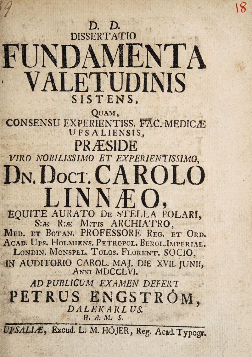 D. D. DISSERTATIO VALETUDINIS .MEDICiE SISTENS, Quam, CONSENSU EXP£RIENTISS. UPS ALIENSIS, PRAESIDE VIRO NOBILISSIMO ET EXPERIENTISSIMO, Dn.I)oct.CAROLO LINNJiO, EQUITE AURATO De STELLA POLARI, Sue Rue M;tis ARCHIATRO, Med. et Botan. PROFESSORE Reg. et Ord. Acad. Ups. Holmiens. Petropol, Berol.Imperial. Londin. Monspel. Tolos. Florent. SOCIO, IN AUDITORIO CAROL. MAJ. DIE XVII. JUNII, Anni MDCCLVI. AD PUBLICUM EXAMEN DEFERT PETRUS ENGSTR6m, DALEKARLVS.