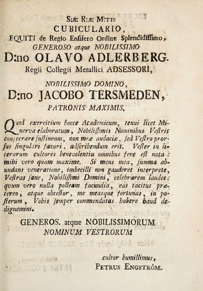 •» .(• « Sim. R:ffi M:tis t s. CUBICULARIO, EQUITI de Regio Enfifero Ordine Splendidifiimo, GENEROSO atque NOBILISSIMO D:no OLAVO ADLERBERG. Regii Collegii Metallici ADSESSORI,' NOBILISSIMO DOMINO, Drno JACOBO TERSMEDEN, RATRONIS MAXIMIS. ’wd exercitium hocce Academicum, tenui licet Mi¬ nerva elaboratum, Nobili/fimis Nominibus Veflris conj ecrare fuftineam, non mea audacia, fed Veflro pror- fus lingulari favori,. adfcribendum erit. Ve fler in li~ terarum cultores benevolentia omnibus fere efl nota :■ mihi vero quam maxime. Si mens mea, fumma ab• undans veneratione, imbecilli non gauderet interprete. Ve (Iras Jane, Nobili (fimi Domini, celebrarem laudes: avum vero nulla polleam facundia, eas tacitus pra- tereo, atque obtefior, me meas que fortunas, in p0‘ fi erum , Vobis femper commendatas habere haud de- dignemini. • GENEROS, atque NOBILISSIMORUM NOMINUM VESTRORUM cultor humillimus,