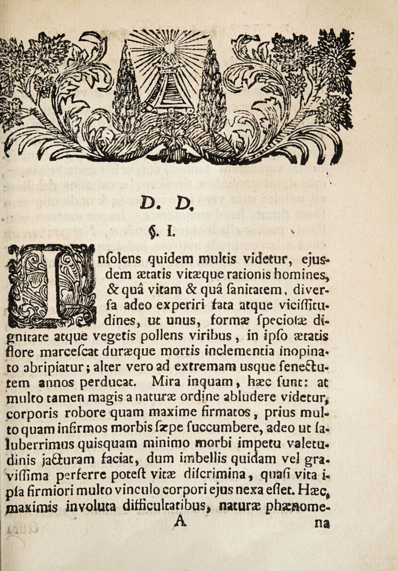 t 'V D. D. M. nfolcns quidem multis, videtur, ejus¬ dem setatis vitaeque rationis homines, &qua vitam & qua fanicatem, diver- fa adeo experiri fata atque viciflitu- dines, ut unus, forma? fpeciolae di¬ gnitate atque vegetis pollens viribus , in ipfo aetatis flore marcefcat duraeque mortis inclementia inopina¬ to abripiatur; alter vero ad extremam usque fene&u- tem annos perducat. Mira inquam, haec funt: at multo tamen magis a naturae ordine abludere videtur* corporis robore quam maxime firmatos, prius mul¬ to quam infirmos morbis farpe fuccumbere, adeo ut fa- luberrimus quisquam minimo morbi impetu valetu¬ dinis ja&uram faciat, dum imbellis quidam vel gra- vifiima perferre poteft vitae dif crimina, quafi vita i- pia firmiori mulco vinculo corpori ejus nexa efiec. Haec, maximis involuta difficultatibus* naturae phaenome- A na K:. r